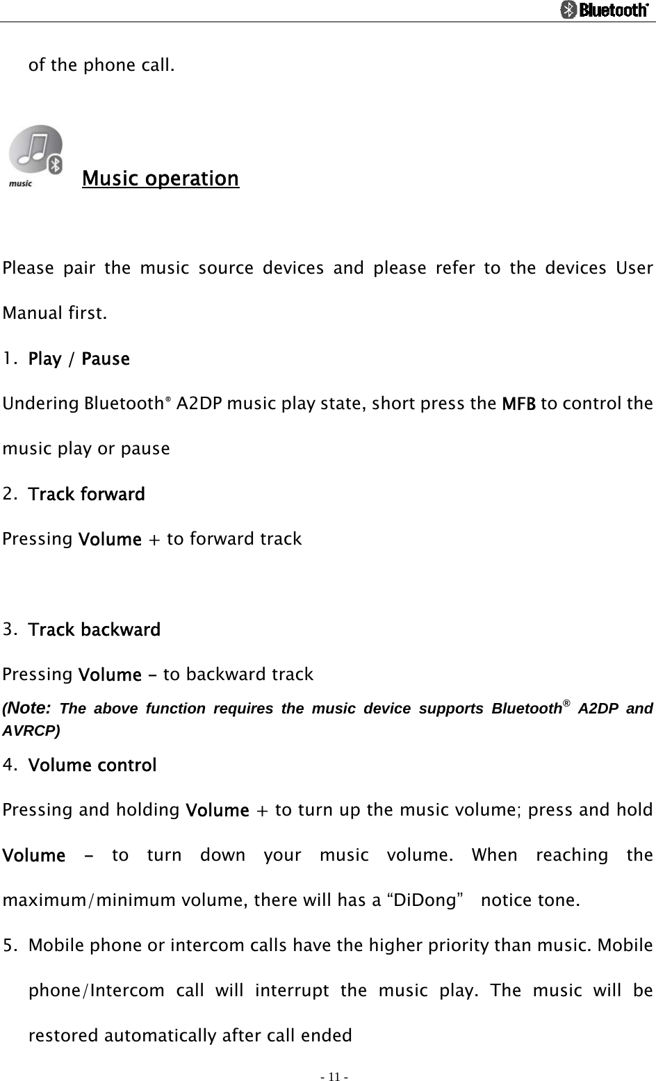                                                                                          - 11 - of the phone call.   Music operation  Please pair the music source devices and please refer to the devices User Manual first. 1. Play / Pause Undering Bluetooth® A2DP music play state, short press the MFB to control the music play or pause 2. Track forward Pressing Volume + to forward track  3. Track backward Pressing Volume - to backward track (Note: The above function requires the music device supports Bluetooth® A2DP and AVRCP)  4. Volume control Pressing and holding Volume + to turn up the music volume; press and hold Volume - to turn down your music volume. When reaching the maximum/minimum volume, there will has a “DiDong”    notice tone. 5. Mobile phone or intercom calls have the higher priority than music. Mobile phone/Intercom call will interrupt the music play. The music will be restored automatically after call ended 