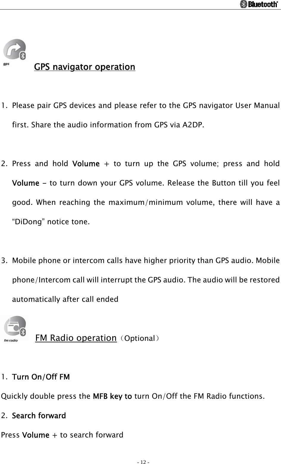                                                                                          - 12 -   GPS navigator operation  1. Please pair GPS devices and please refer to the GPS navigator User Manual first. Share the audio information from GPS via A2DP.  2. Press and hold Volume + to turn up the GPS volume; press and hold Volume - to turn down your GPS volume. Release the Button till you feel good. When reaching the maximum/minimum volume, there will have a “DiDong” notice tone.  3. Mobile phone or intercom calls have higher priority than GPS audio. Mobile phone/Intercom call will interrupt the GPS audio. The audio will be restored automatically after call ended  FM Radio operation（Optional）  1. Turn On/Off FM Quickly double press the MFB key to turn On/Off the FM Radio functions.   2. Search forward Press Volume + to search forward 