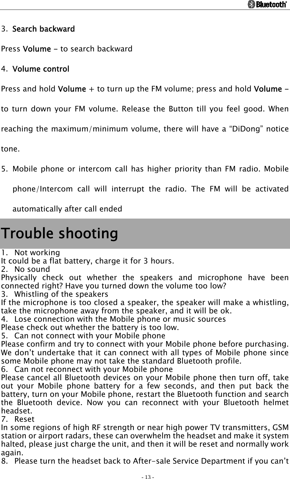                                                                                          - 13 - 3. Search backward Press Volume - to search backward 4. Volume control Press and hold Volume + to turn up the FM volume; press and hold Volume - to turn down your FM volume. Release the Button till you feel good. When reaching the maximum/minimum volume, there will have a “DiDong” notice tone. 5. Mobile phone or intercom call has higher priority than FM radio. Mobile phone/Intercom call will interrupt the radio. The FM will be activated automatically after call ended Trouble shooting 1. Not working It could be a flat battery, charge it for 3 hours. 2. No sound Physically check out whether the speakers and microphone have been connected right? Have you turned down the volume too low? 3. Whistling of the speakers If the microphone is too closed a speaker, the speaker will make a whistling, take the microphone away from the speaker, and it will be ok. 4. Lose connection with the Mobile phone or music sources Please check out whether the battery is too low. 5. Can not connect with your Mobile phone Please confirm and try to connect with your Mobile phone before purchasing. We don’t undertake that it can connect with all types of Mobile phone since some Mobile phone may not take the standard Bluetooth profile. 6. Can not reconnect with your Mobile phone Please cancel all Bluetooth devices on your Mobile phone then turn off, take out your Mobile phone battery for a few seconds, and then put back the battery, turn on your Mobile phone, restart the Bluetooth function and search the Bluetooth device. Now you can reconnect with your Bluetooth helmet headset. 7. Reset In some regions of high RF strength or near high power TV transmitters, GSM station or airport radars, these can overwhelm the headset and make it system halted, please just charge the unit, and then it will be reset and normally work again. 8. Please turn the headset back to After-sale Service Department if you can’t 