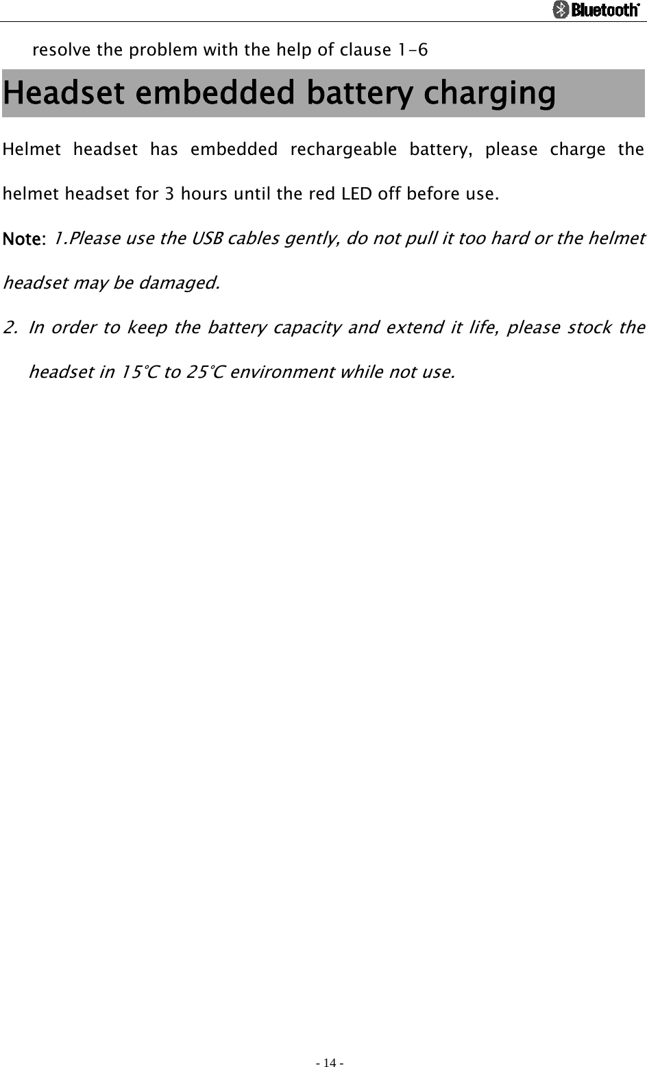                                                                                          - 14 - resolve the problem with the help of clause 1-6 Headset embedded battery charging         Helmet headset has embedded rechargeable battery, please charge the helmet headset for 3 hours until the red LED off before use.   Note: 1.Please use the USB cables gently, do not pull it too hard or the helmet headset may be damaged. 2. In order to keep the battery capacity and extend it life, please stock the headset in 15°C to 25°C environment while not use. 