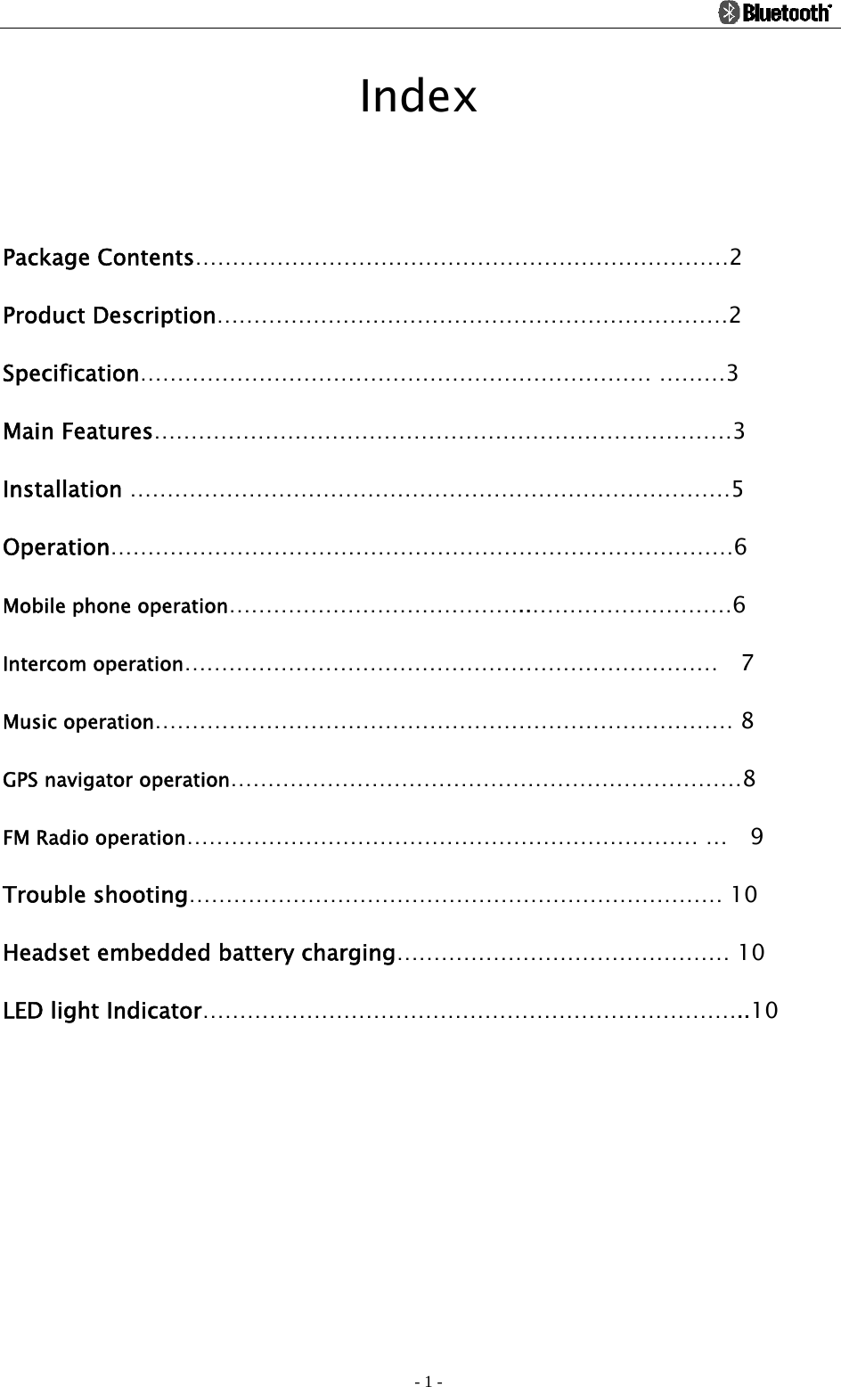                                                                                          - 1 - Index  Package Contents………………………………………………………………2 Product Description……………………………………………………………2 Specification…………………………………………………………… ………3 Main Features……………………………………………………………………3 Installation ………………………………………………………………………5 Operation…………………………………………………………………………6 Mobile phone operation…………………………………..………………………6 Intercom operation………………………………………………………………  7 Music operation…………………………………………………………………… 8 GPS navigator operation……………………………………………………………8 FM Radio operation…………………………………………………………… …  9 Trouble shooting……………………………………………………………… 10 Headset embedded battery charging……………………………………… 10 LED light Indicator………………………………………………………………..10  