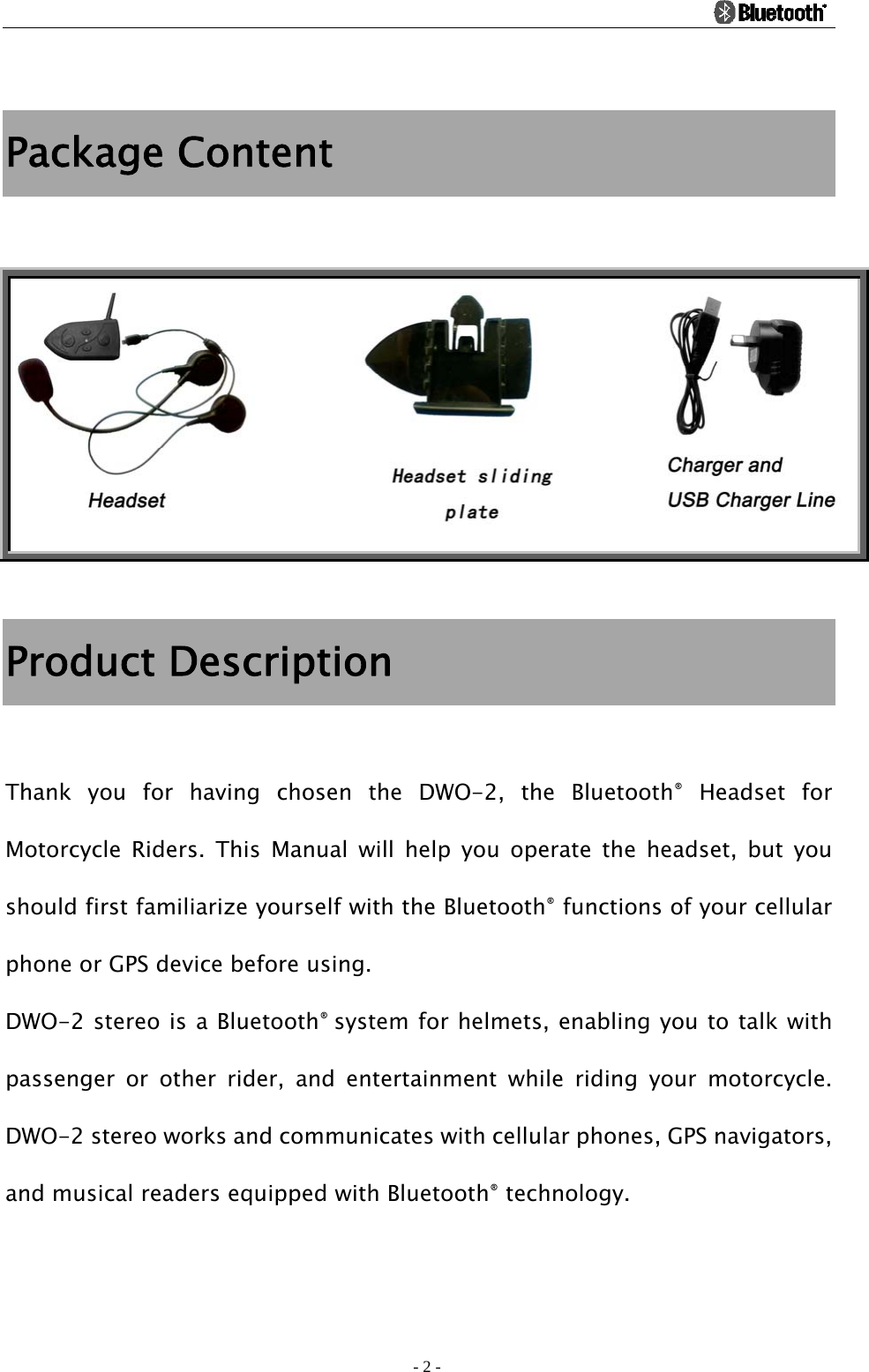                                                                                          - 2 -  Package Content   Product Description  Thank you for having chosen the DWO-2, the Bluetooth® Headset for Motorcycle Riders. This Manual will help you operate the headset, but you should first familiarize yourself with the Bluetooth® functions of your cellular phone or GPS device before using. DWO-2 stereo is a Bluetooth® system for helmets, enabling you to talk with passenger or other rider, and entertainment while riding your motorcycle. DWO-2 stereo works and communicates with cellular phones, GPS navigators, and musical readers equipped with Bluetooth® technology. 