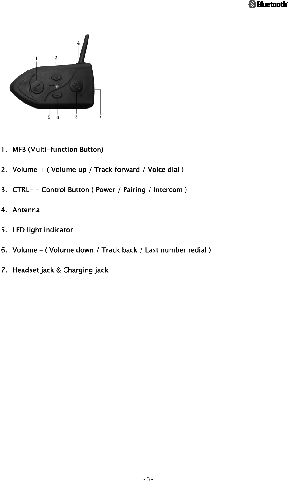                                                                                          - 3 -  1. MFB (Multi-function Button) 2. Volume + ( Volume up / Track forward / Voice dial ) 3. CTRL- - Control Button ( Power / Pairing / Intercom ) 4. Antenna 5. LED light indicator 6. Volume – ( Volume down / Track back / Last number redial ) 7. Headset jack &amp; Charging jack 