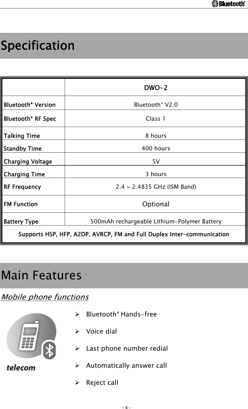                                                                                          - 4 -  Specification   DWO-2 Bluetooth® Version  Bluetooth® V2.0 Bluetooth® RF Spec  Class 1 Talking Time  8 hours Standby Time  400 hours Charging Voltage  5V Charging Time  3 hours RF Frequency  2.4 ~ 2.4835 GHz (ISM Band) FM Function  Optional Battery Type  500mAh rechargeable Lithium-Polymer Battery Supports HSP, HFP, A2DP, AVRCP, FM and Full Duplex Inter-communication  Main Features Mobile phone functions ¾ Bluetooth® Hands-free ¾ Voice dial ¾ Last phone number redial ¾ Automatically answer call ¾ Reject call 