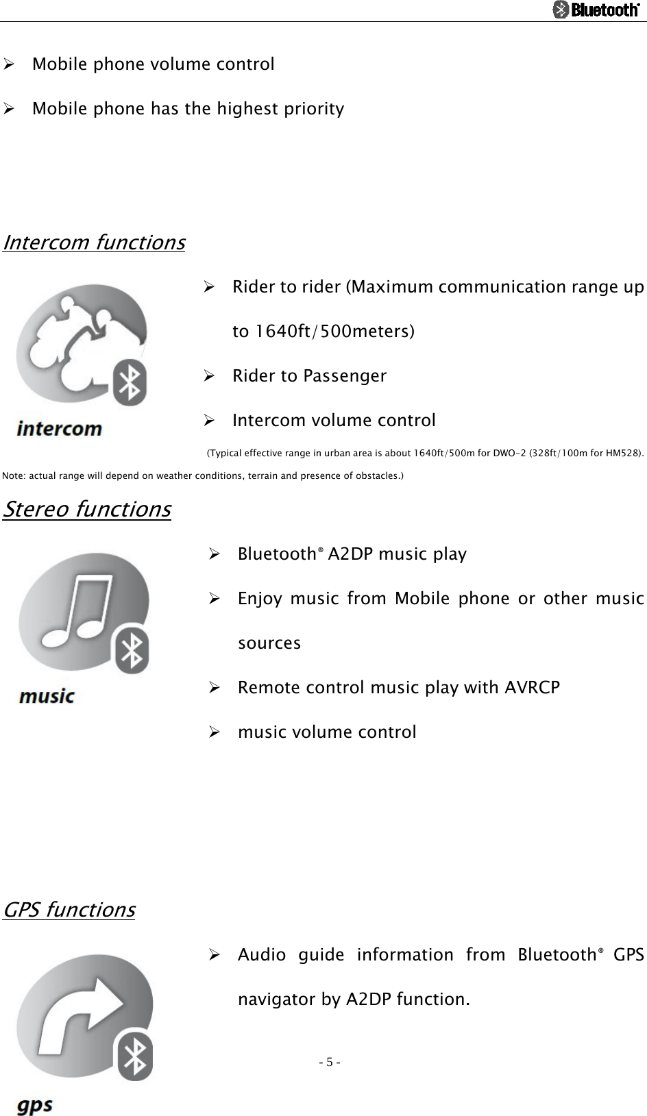                                                                                          - 5 - ¾ Mobile phone volume control ¾ Mobile phone has the highest priority     Intercom functions ¾ Rider to rider (Maximum communication range up to 1640ft/500meters)   ¾ Rider to Passenger ¾ Intercom volume control   (Typical effective range in urban area is about 1640ft/500m for DWO-2 (328ft/100m for HM528).   Note: actual range will depend on weather conditions, terrain and presence of obstacles.) Stereo functions ¾ Bluetooth® A2DP music play ¾ Enjoy music from Mobile phone or other music sources ¾ Remote control music play with AVRCP ¾ music volume control    GPS functions ¾ Audio guide information from Bluetooth®  GPS navigator by A2DP function. 