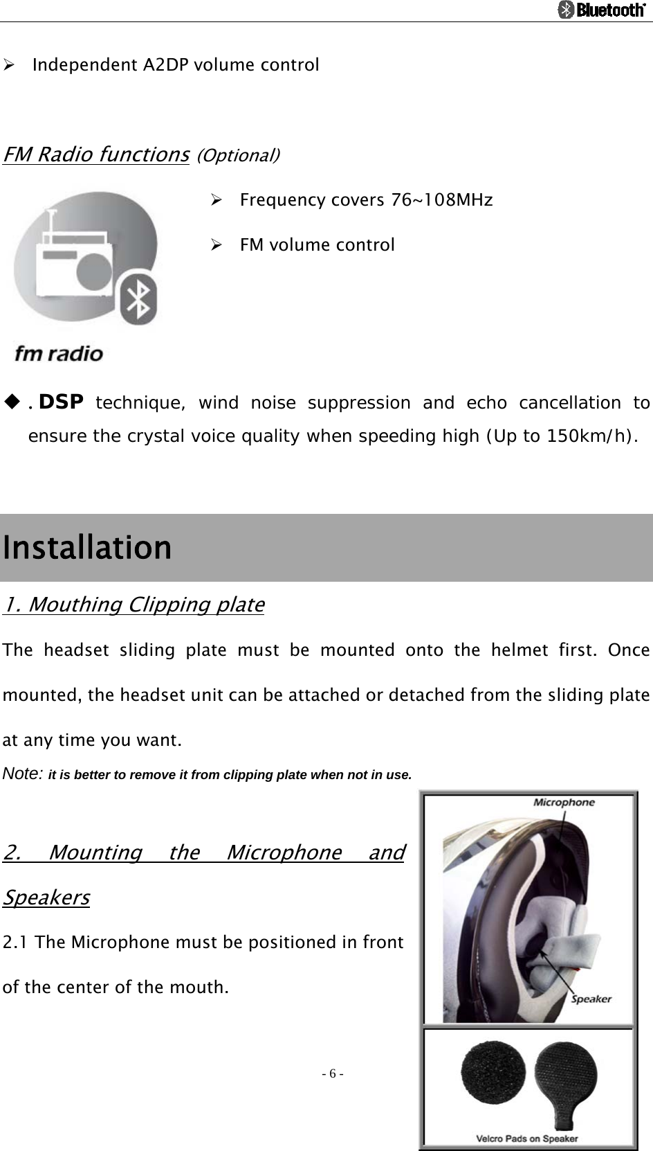                                                                                          - 6 - ¾ Independent A2DP volume control  FM Radio functions (Optional) ¾ Frequency covers 76~108MHz ¾ FM volume control    ◆ .DSP technique, wind noise suppression and echo cancellation to ensure the crystal voice quality when speeding high (Up to 150km/h).      Installation 1. Mouthing Clipping plate The headset sliding plate must be mounted onto the helmet first. Once mounted, the headset unit can be attached or detached from the sliding plate at any time you want. Note: it is better to remove it from clipping plate when not in use.  2. Mounting the Microphone and Speakers 2.1 The Microphone must be positioned in front of the center of the mouth.   