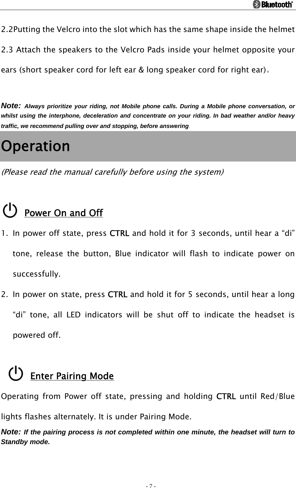                                                                                          - 7 - 2.2Putting the Velcro into the slot which has the same shape inside the helmet     2.3 Attach the speakers to the Velcro Pads inside your helmet opposite your ears (short speaker cord for left ear &amp; long speaker cord for right ear)。  Note: Always prioritize your riding, not Mobile phone calls. During a Mobile phone conversation, or whilst using the interphone, deceleration and concentrate on your riding. In bad weather and/or heavy traffic, we recommend pulling over and stopping, before answering. Operation (Please read the manual carefully before using the system)  Power On and Off 1. In power off state, press CTRL and hold it for 3 seconds, until hear a “di” tone, release the button, Blue indicator will flash to indicate power on successfully. 2. In power on state, press CTRL and hold it for 5 seconds, until hear a long “di” tone, all LED indicators will be shut off to indicate the headset is powered off.  Enter Pairing Mode Operating from Power off state, pressing and holding CTRL until Red/Blue lights flashes alternately. It is under Pairing Mode. Note: If the pairing process is not completed within one minute, the headset will turn to Standby mode.  