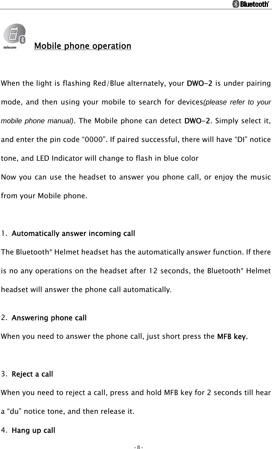                                                                                          - 8 -  Mobile phone operation  When the light is flashing Red/Blue alternately, your DWO-2 is under pairing mode, and then using your mobile to search for devices(please refer to your mobile phone manual). The Mobile phone can detect DWO-2. Simply select it, and enter the pin code “0000”. If paired successful, there will have “DI” notice tone, and LED Indicator will change to flash in blue color   Now you can use the headset to answer you phone call, or enjoy the music from your Mobile phone.  1. Automatically answer incoming call   The Bluetooth® Helmet headset has the automatically answer function. If there is no any operations on the headset after 12 seconds, the Bluetooth® Helmet headset will answer the phone call automatically.  2. Answering phone call When you need to answer the phone call, just short press the MFB key.  3. Reject a call When you need to reject a call, press and hold MFB key for 2 seconds till hear a “du” notice tone, and then release it. 4. Hang up call   