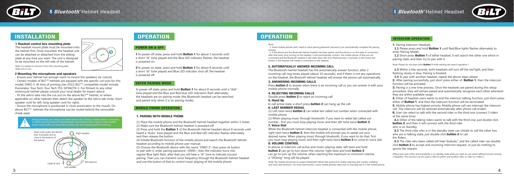(1) Place the mobile phone and the Bluetooth helmet headset together within 1 meter.(2) Make sure the Bluetooth helmet headset is powered off.(3) Press and hold the Button 1 of the Bluetooth helmet headset about 8 seconds untilheard a “dudu” tone played and the Blue and Red LED indicator flashes alternately,and then release the button.(4) Initiate Bluetooth function of the mobile phone and search the Bluetooth helmet headset according to mobile phone user manual.(5) Choose the Bluetooth device with the name “DWO-3”, then press ok buttonto pair with it, enter pairing password &lt;0000&gt;, then the indicator turns intoregular Blue light flash, after that you will hear a “di” tone to indicate successpairing. Then you can transmit voice frequency through the Bluetooth helmet headsetand use the button of that to control music playing of the mobile phone. Note:  1. Some mobile phones don&apos;t need to input pairing password, because it can automatically complete the pairing process.  2. If the phone and the Bluetooth helmet headset has been paired ,and the phone is on the state of connection,after that every time turning on the headset ,it will automatically connect  the mobile phone. If they are notconnected and the Bluetooth headset is idle state (blue LED short flashing every 3 seconds), a short press thebutton 2, the headset will initiate a connection to the headset.1. PAIRING WITH MOBILE PHONE2. AUTOMATICALLY ANSWER INCOMING CALLThe Bluetooth helmet headset has the automatically answer function, after 2 incoming call ring tones played (about 10 seconds), and if there is not any operations on the headset, the Blutooth helmet headset will answer the phone call automatically. 3. ANSWERING INCOMING CALLSPress button 2 to answer when there is an incoming call or you can answer it with yourmobile phone normally. 4. REJECTING INCOMING CALLSDouble press button 2 to reject an incoming call.5. Hand UpIn call active state, a short press button 2 can hang up the call.6. LAST NUMBER REDIAL(1) Left twist twice button 2 can redial last called out number when connected withmobile phone.(2) When playing music through bluetooth, if you want to redial last called out number , first you must stop playing music and then left twist twice button 2.7. Voice DialWhile the Bluetooth helmet intercom headset is connected with the mobile phone,right twist twice button 2, then the mobile will prompt you to speak out yourdesired name. When playing music through bluetooth, if you want to do that, firstyou must stop playing music and then right twist twice button 2 to come to voice dial.8. VOLUME CONTROLIn phone or intercom call active and music-playing state, left twist and hold button 2 can go to turn down the volume, right twist and hold button 2 can go to turn up the volume, when reaching the maximum or minimum volume,a &quot;DiDong&quot; tong will be played.   INSTALLATION OPERATION  OPERATION POWER ON &amp; OFFENTER PAIRING MODEMOBILE PHONE OPERATIONIn power off state, press and hold Button 1 for about 8 seconds until a “didi” tone played and the Blue and Red blue LED indicators flash alternately, the headsets are on pairing mode (the Bluetooth headset can be searchedand paired only when it is on pairing mode).1 In power off state, press and hold Button 1 for about 3 seconds until a short “di” tone played and the Blue LED indicator flashes, the headset is powered on. 2 In power on state, press and hold Button 1 for about 8 seconds until a short “di” tone played and Blue LED indicator shut off, the headset is powered off. 1. Pairing Intercom Headsets  1.1 Please press and hold Button 1 until Red/Blue lights flashes alternately to enter Pairing Model.  1.2 Short press Button 1 of either headset, it will search the other one which inpairing state, and then try to pair with it. Note: Please do not press both Button 1 while starting the search operation !  1.3 Within a few seconds, both headsets will turn off the red light, and thenflashing slowly in blue. Pairing is finished.  1.4 To pair with another headset, repeat the above steps please.2. After pairing successfully, just short press either of  Button 1, then the intercomfunction will be activated.3. Pairing is a one time process. Once the headsets are paired during this setup procedure, they will remain paired and automatically recognize each other wheneverthey are within available range.4. Either of headset users wants to end the intercom talking function, just short presseither of Button 1, and then the intercom function will be terminated.5. Mobile phone has highest priority. Mobile phone call can interrupt the intercom call. The intercom will be restored automatically after phone call ended.6. User can select to talk with the second rider or the third one (connect 3 ridersat the same time)  6.1 Either of the talking riders wants to talk with the third one, just double clickbutton 2, and then it will connect with the third rider who is on Standby.  6.2 The third rider who is in the standby state can initiate to call the other two who are in talking state, just double click button 2 to callthe Riders.  6.3 The rider who been called will hear“dududu”, and the called rider can doubleclick button 2 to accept and incoming intercom request, or just do nothing toignore the request.(Please pair each other and everybody is on standby state while you want to use switch talking function among3 headsets. This function can be used in rider to pillion and another rider, or rider to 2 riders.) Note: the mobile phone has to support Bluetooth Hands free protocol to realize rejecting, last number redialingand voice dial functions. For voice dial function, some mobile phones need user to manually set it in the mobile phone.3 41 Headset control box mounting plateThe headset mount plate must be mounted ontothe helmet first. Once mounted, the headset unitcan be attached or detached from the sliding plate at any time you want. The unit is designed to be mounted on the left side of the helmet. Note: it is better to remove it from the mounting platewhen not in use.2 Mounting the microphone and speakers- Ensure your helmet has enough room to mount the speakers (ie; cutout).- Certain models of BiLT™ helmets are equiped with the specific  cut-outs for thismodel, DWO-3. At time of printing (Jan 2012) BiLT™ compatible model include;Dominator, Tour Tech, Tour Tech TSS, GP3&amp;CFK-1. For fitment to any other motorcycle helmet please consult your local dealer for expert advice.- Fit the velcro tabs into the cut-out on the above BiLT™ helmet, or where applicable on other helmets then attach the speaker to the velcro tab (note: short speaker cord for left, long speaker cord for right).- Ensure the microphone is positioned in close proximatior to the mouth. On above BiLT™  helmets the microphone can be routed behind the removable cheek pads.Always prioritise your riding, not mobile phone calls. During a mobile phone conversaton,or while using the intercom, decelerateand concentrate on your riding. In bad weatherand/or heavy traffic we recommend pulling over and stopping before answering.  Feed cords under the helmetliner if possible and asclose to the bottom ofthe helmetRight speakerMicrophoneCable &amp; JackLeft speakerINTERCOM OPERATIONBluetooth Helmet Headset Bluetooth Helmet HeadsetFCC ID: AJZDWO-3MODEL: DWO-3VOL- VOL+