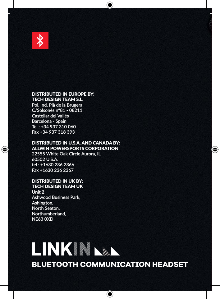 DISTRIBUTED IN EUROPE BY:TECH DESIGN TEAM S.L.Pol. Ind. Plà de la BrugeraC/Solsonés nº81 - 08211Castellar del VallésBarcelona - SpainTel.: +34 937 310 060Fax +34 937 318 393DISTRIBUTED IN U.S.A. AND CANADA BY:ALLWIN POWERSPORTS CORPORATION22555 White Oak Circle Aurora, IL60502 U.S.A.tel.: +1630 236 2366Fax +1630 236 2367DISTRIBUTED IN UK BY:TECH DESIGN TEAM UKUnit 2Ashwood Business Park,Ashington,North Seaton,Northumberland,NE63 0XD