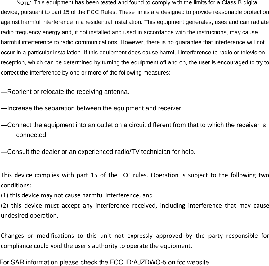 NOTE: This equipment has been tested and found to comply with the limits for a Class B digital device, pursuant to part 15 of the FCC Rules. These limits are designed to provide reasonable protection against harmful interference in a residential installation. This equipment generates, uses and can radiate radio frequency energy and, if not installed and used in accordance with the instructions, may cause harmful interference to radio communications. However, there is no guarantee that interference will not occur in a particular installation. If this equipment does cause harmful interference to radio or television reception, which can be determined by turning the equipment off and on, the user is encouraged to try to correct the interference by one or more of the following measures: —Reorient or relocate the receiving antenna. —Increase the separation between the equipment and receiver. —Connect the equipment into an outlet on a circuit different from that to which the receiver is connected. —Consult the dealer or an experienced radio/TV technician for help. Thisdevicecomplieswithpart15oftheFCCrules.Operationissubjecttothefollowingtwoconditions:(1)thisdevicemaynotcauseharmfulinterference,and(2)thisdevicemustacceptanyinterferencereceived,includinginterferencethatmaycauseundesiredoperation.Changesormodificationstothisunitnotexpresslyapprovedbythepartyresponsibleforcompliancecouldvoidtheuser&apos;sauthoritytooperatetheequipment.For SAR information,please check the FCC ID:AJZDWO-5 on fcc website.