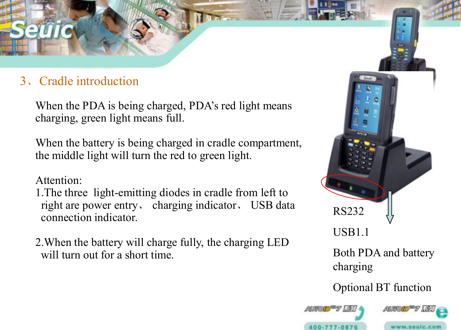 3、Cradle introductionWhen the PDA is being charged, PDA’s red light meanscharging, green light means full. When the battery is being charged in cradle compartment,the middle light will turn the red to green light.Attention:1.The three  light-emitting diodes in cradle from left toright are power entry、charging indicator、USB dataconnection indicator.    2.When the battery will charge fully, the charging LEDwill turn out for a short time.RS232USB1.1Both PDA and battery chargingOptional BT function