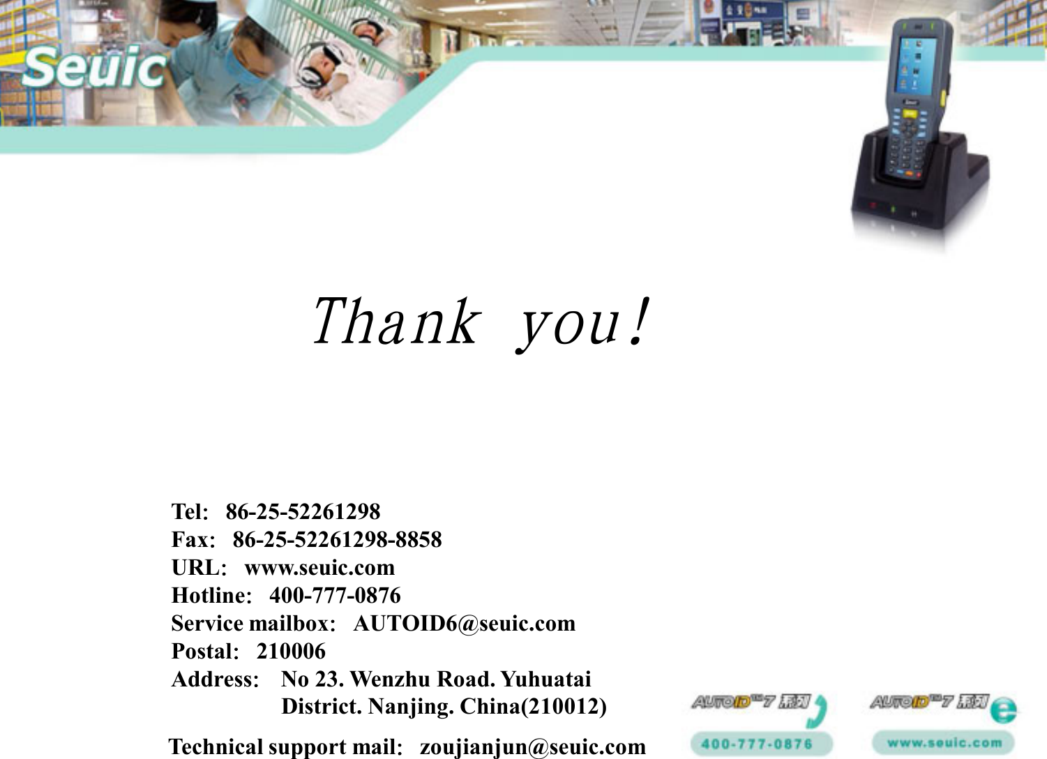 Technical support mail：zoujianjun@seuic.comTel：86-25-52261298Fax：86-25-52261298-8858URL：www.seuic.comHotline：400-777-0876Service mailbox：AUTOID6@seuic.comPostal：210006Address：No 23. Wenzhu Road. YuhuataiDistrict. Nanjing. China(210012)Thank you!