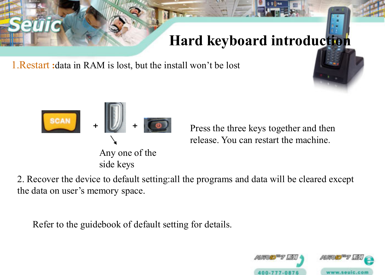 + +Any one of the side keysPress the three keys together and then release. You can restart the machine.1.Restart :data in RAM is lost, but the install won’t be lostHard keyboard introduction 2. Recover the device to default setting:all the programs and data will be cleared except the data on user’s memory space.Refer to the guidebook of default setting for details.