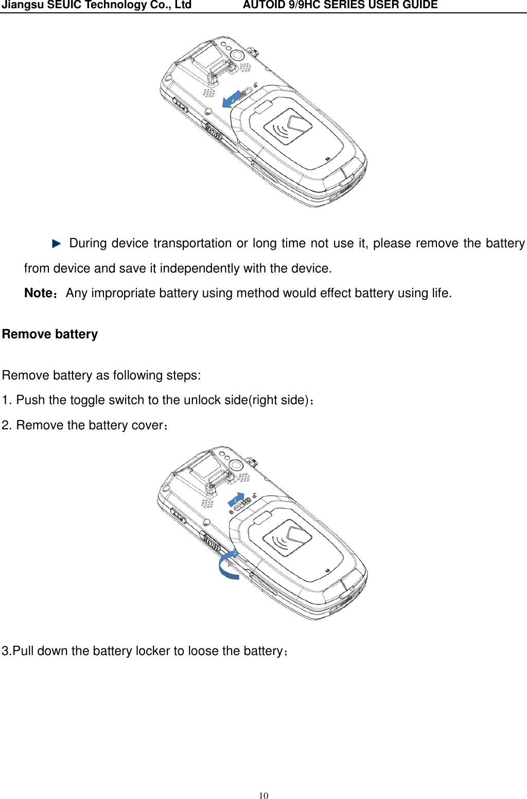 Jiangsu SEUIC Technology Co., Ltd                  AUTOID 9/9HC SERIES USER GUIDE 10     During device transportation or long time not use it, please remove the battery from device and save it independently with the device. Note：Any impropriate battery using method would effect battery using life. Remove battery Remove battery as following steps: 1. Push the toggle switch to the unlock side(right side)； 2. Remove the battery cover；   3.Pull down the battery locker to loose the battery；  