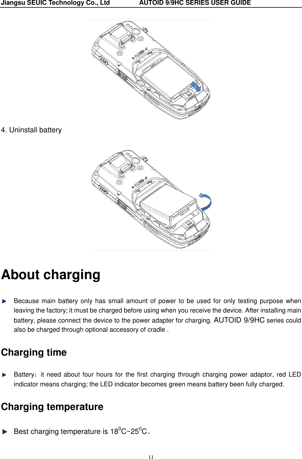 Jiangsu SEUIC Technology Co., Ltd                  AUTOID 9/9HC SERIES USER GUIDE 11  4. Uninstall battery   About charging   Because main battery only has small amount of power to be used for only testing purpose when leaving the factory; it must be charged before using when you receive the device. After installing main battery, please connect the device to the power adapter for charging. AUTOID 9/9HC series could also be charged through optional accessory of cradle . Charging time   Battery：it  need about four hours for  the first charging  through charging power adaptor, red LED indicator means charging; the LED indicator becomes green means battery been fully charged. Charging temperature   Best charging temperature is 180C~250C。 