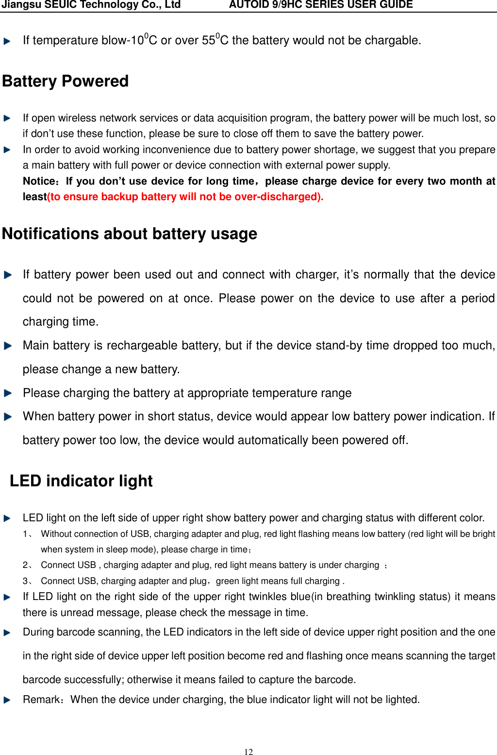 Jiangsu SEUIC Technology Co., Ltd                  AUTOID 9/9HC SERIES USER GUIDE 12  If temperature blow-100C or over 550C the battery would not be chargable. Battery Powered   If open wireless network services or data acquisition program, the battery power will be much lost, so if don‟t use these function, please be sure to close off them to save the battery power.   In order to avoid working inconvenience due to battery power shortage, we suggest that you prepare a main battery with full power or device connection with external power supply.   Notice：If you don’t use device for long time，please charge device for every two month at least(to ensure backup battery will not be over-discharged). Notifications about battery usage   If battery power been used out and connect with charger, it‟s normally that the device could  not  be powered on  at  once. Please power on  the  device  to  use after a period charging time.   Main battery is rechargeable battery, but if the device stand-by time dropped too much, please change a new battery.           Please charging the battery at appropriate temperature range     When battery power in short status, device would appear low battery power indication. If battery power too low, the device would automatically been powered off. LED indicator light   LED light on the left side of upper right show battery power and charging status with different color.   1、  Without connection of USB, charging adapter and plug, red light flashing means low battery (red light will be bright when system in sleep mode), please charge in time； 2、  Connect USB , charging adapter and plug, red light means battery is under charging  ； 3、  Connect USB, charging adapter and plug，green light means full charging .   If LED light on the right side of the upper right twinkles blue(in breathing twinkling status) it means there is unread message, please check the message in time.   During barcode scanning, the LED indicators in the left side of device upper right position and the one in the right side of device upper left position become red and flashing once means scanning the target barcode successfully; otherwise it means failed to capture the barcode.   Remark：When the device under charging, the blue indicator light will not be lighted. 