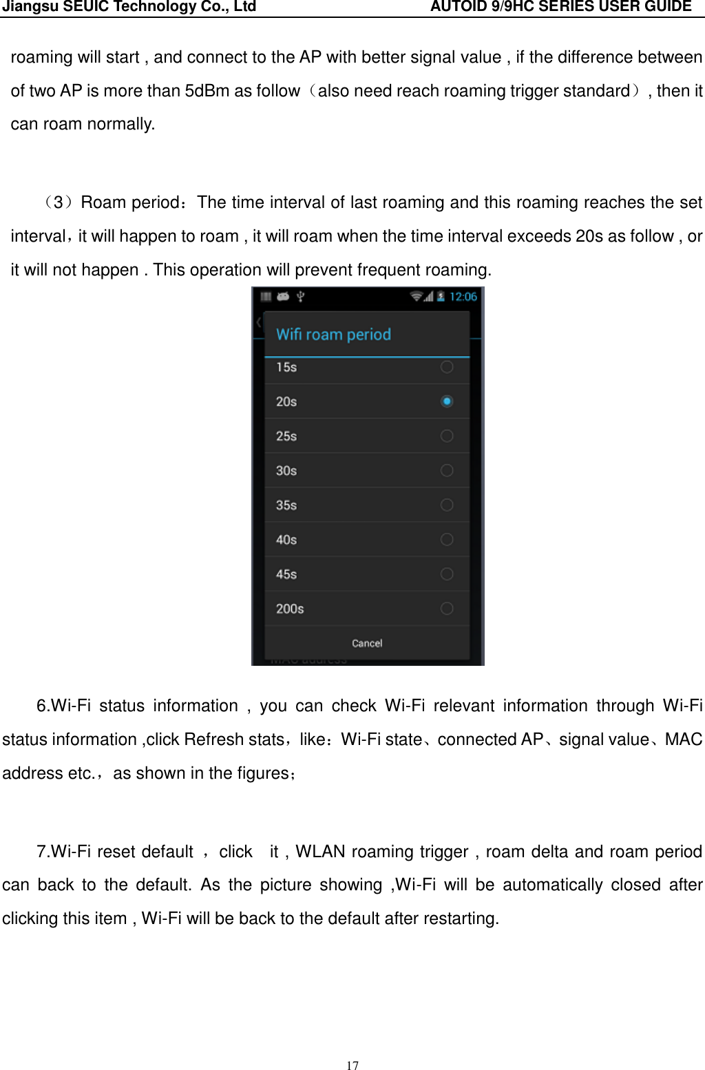 Jiangsu SEUIC Technology Co., Ltd                                              AUTOID 9/9HC SERIES USER GUIDE 17 roaming will start , and connect to the AP with better signal value , if the difference between of two AP is more than 5dBm as follow（also need reach roaming trigger standard）, then it can roam normally.   （3）Roam period：The time interval of last roaming and this roaming reaches the set interval，it will happen to roam , it will roam when the time interval exceeds 20s as follow , or it will not happen . This operation will prevent frequent roaming.   6.Wi-Fi  status  information  ,  you  can  check  Wi-Fi  relevant  information  through  Wi-Fi status information ,click Refresh stats，like：Wi-Fi state、connected AP、signal value、MAC address etc.，as shown in the figures；   7.Wi-Fi reset default  ，click    it , WLAN roaming trigger , roam delta and roam period can  back  to  the  default.  As  the  picture  showing  ,Wi-Fi  will  be  automatically  closed  after clicking this item , Wi-Fi will be back to the default after restarting. 