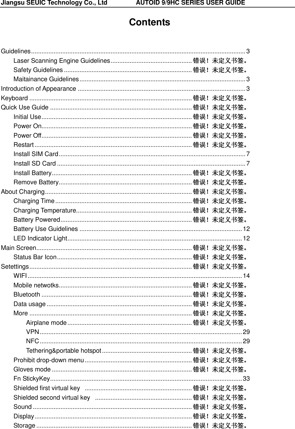 Jiangsu SEUIC Technology Co., Ltd                  AUTOID 9/9HC SERIES USER GUIDE  Contents  Guidelines ............................................................................................................................ 3 Laser Scanning Engine Guidelines ............................................... 错误！未定义书签。 Safety Guidelines .......................................................................... 错误！未定义书签。 Maitainance Guidelines ................................................................................................ 3 Introduction of Appearance ................................................................................................. 3 Keyboard .............................................................................................. 错误！未定义书签。 Quick Use Guide .................................................................................. 错误！未定义书签。 Initial Use ....................................................................................... 错误！未定义书签。 Power On....................................................................................... 错误！未定义书签。 Power Off ....................................................................................... 错误！未定义书签。 Restart ........................................................................................... 错误！未定义书签。 Install SIM Card ............................................................................................................ 7 Install SD Card ............................................................................................................. 7 Install Battery ................................................................................. 错误！未定义书签。 Remove Battery ............................................................................. 错误！未定义书签。 About Charging ..................................................................................... 错误！未定义书签。 Charging Time ............................................................................... 错误！未定义书签。 Charging Temperature................................................................... 错误！未定义书签。 Battery Powered ............................................................................ 错误！未定义书签。 Battery Use Guidelines .............................................................................................. 12 LED Indicator Light ..................................................................................................... 12 Main Screen .......................................................................................... 错误！未定义书签。 Status Bar Icon .............................................................................. 错误！未定义书签。 Setettings .............................................................................................. 错误！未定义书签。 WIFI ............................................................................................................................ 14 Mobile netwotks ............................................................................. 错误！未定义书签。 Bluetooth ....................................................................................... 错误！未定义书签。 Data usage .................................................................................... 错误！未定义书签。 More .............................................................................................. 错误！未定义书签。 Airplane mode ........................................................................ 错误！未定义书签。 VPN ..................................................................................................................... 29 NFC ..................................................................................................................... 29 Tethering&amp;portable hotspot .................................................... 错误！未定义书签。 Prohibit drop-down menu .............................................................. 错误！未定义书签。 Gloves mode ................................................................................. 错误！未定义书签。 Fn StickyKey ............................................................................................................... 33 Shielded first virtual key   .............................................................. 错误！未定义书签。 Shielded second virtual key   ........................................................ 错误！未定义书签。 Sound ............................................................................................ 错误！未定义书签。 Display ........................................................................................... 错误！未定义书签。 Storage .......................................................................................... 错误！未定义书签。 