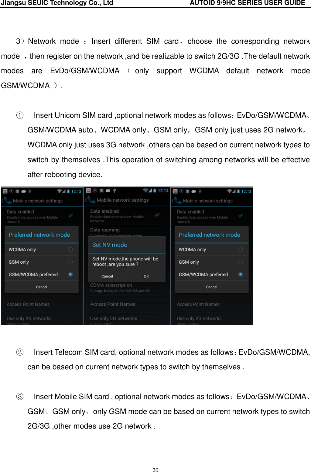 Jiangsu SEUIC Technology Co., Ltd                                              AUTOID 9/9HC SERIES USER GUIDE 20  3）Network  mode  ：Insert  different  SIM  card，choose  the  corresponding  network mode  ，then register on the network ,and be realizable to switch 2G/3G .The default network modes  are  EvDo/GSM/WCDMA （only  support  WCDMA  default  network  mode GSM/WCDMA  ）.  ①    Insert Unicom SIM card ,optional network modes as follows：EvDo/GSM/WCDMA、GSM/WCDMA auto、WCDMA only、GSM only，GSM only just uses 2G network，WCDMA only just uses 3G network ,others can be based on current network types to switch by themselves .This operation of switching among networks will be effective after rebooting device.     ②    Insert Telecom SIM card, optional network modes as follows：EvDo/GSM/WCDMA, can be based on current network types to switch by themselves .  ③    Insert Mobile SIM card , optional network modes as follows：EvDo/GSM/WCDMA、GSM、GSM only，only GSM mode can be based on current network types to switch 2G/3G ,other modes use 2G network .  