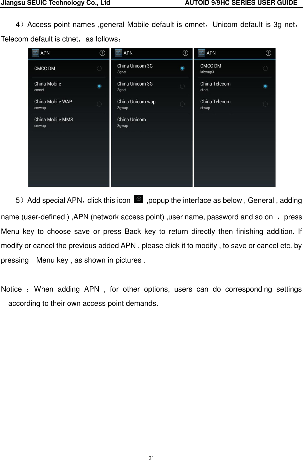 Jiangsu SEUIC Technology Co., Ltd                                              AUTOID 9/9HC SERIES USER GUIDE 21 4）Access point names ,general Mobile default is cmnet，Unicom default is 3g net，Telecom default is ctnet，as follows：  5）Add special APN，click this icon    ,popup the interface as below , General , adding name (user-defined ) ,APN (network access point) ,user name, password and so on  ，press Menu  key  to  choose  save  or  press  Back  key  to  return  directly  then  finishing  addition.  If modify or cancel the previous added APN , please click it to modify , to save or cancel etc. by pressing    Menu key , as shown in pictures .  Notice  ：When  adding  APN  ,  for  other  options,  users  can  do  corresponding  settings according to their own access point demands. 