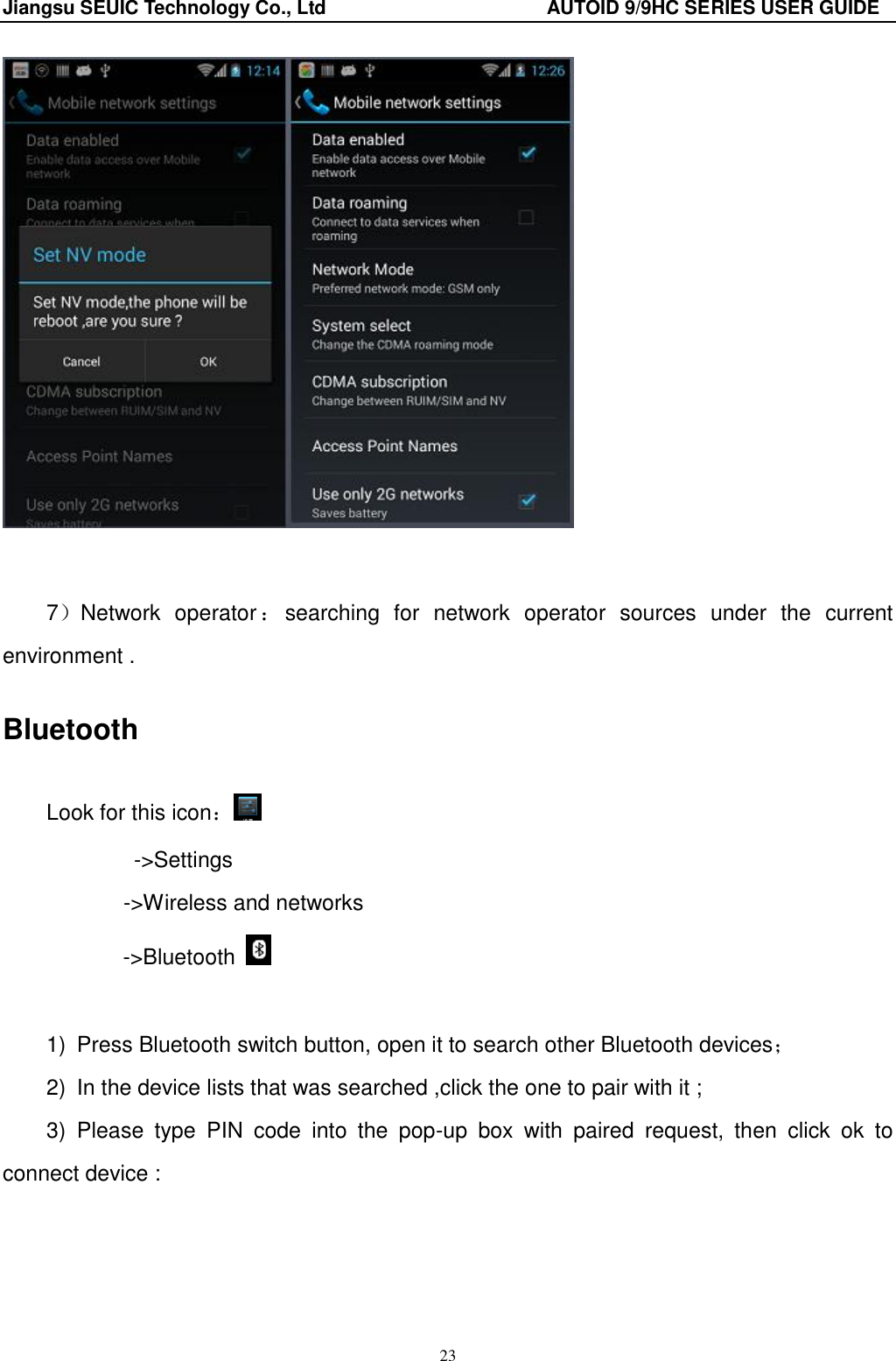 Jiangsu SEUIC Technology Co., Ltd                                              AUTOID 9/9HC SERIES USER GUIDE 23    7）Network  operator ：searching  for  network  operator  sources  under  the  current environment . Bluetooth Look for this icon： -&gt;Settings        -&gt;Wireless and networks -&gt;Bluetooth    1)  Press Bluetooth switch button, open it to search other Bluetooth devices； 2)  In the device lists that was searched ,click the one to pair with it ; 3)  Please  type  PIN  code  into  the  pop-up  box  with  paired  request,  then  click  ok  to connect device :    