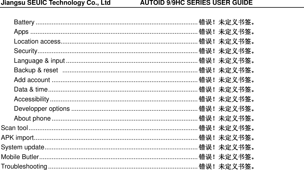 Jiangsu SEUIC Technology Co., Ltd                  AUTOID 9/9HC SERIES USER GUIDE  Battery ........................................................................................... 错误！未定义书签。 Apps .............................................................................................. 错误！未定义书签。 Location access ............................................................................. 错误！未定义书签。 Security .......................................................................................... 错误！未定义书签。 Language &amp; input .......................................................................... 错误！未定义书签。 Backup &amp; reset   ............................................................................ 错误！未定义书签。 Add account .................................................................................. 错误！未定义书签。 Data &amp; time .................................................................................... 错误！未定义书签。 Accessibility ................................................................................... 错误！未定义书签。 Developper options ....................................................................... 错误！未定义书签。 About phone .................................................................................. 错误！未定义书签。 Scan tool ............................................................................................... 错误！未定义书签。 APK import ............................................................................................ 错误！未定义书签。 System update ...................................................................................... 错误！未定义书签。 Mobile Butler ......................................................................................... 错误！未定义书签。 Troubleshooting .................................................................................... 错误！未定义书签。 