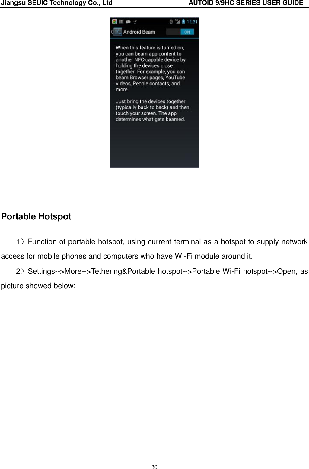 Jiangsu SEUIC Technology Co., Ltd                                              AUTOID 9/9HC SERIES USER GUIDE 30      Portable Hotspot 1）Function of portable hotspot, using current terminal as a hotspot to supply network access for mobile phones and computers who have Wi-Fi module around it.   2）Settings--&gt;More--&gt;Tethering&amp;Portable hotspot--&gt;Portable Wi-Fi hotspot--&gt;Open, as picture showed below:  