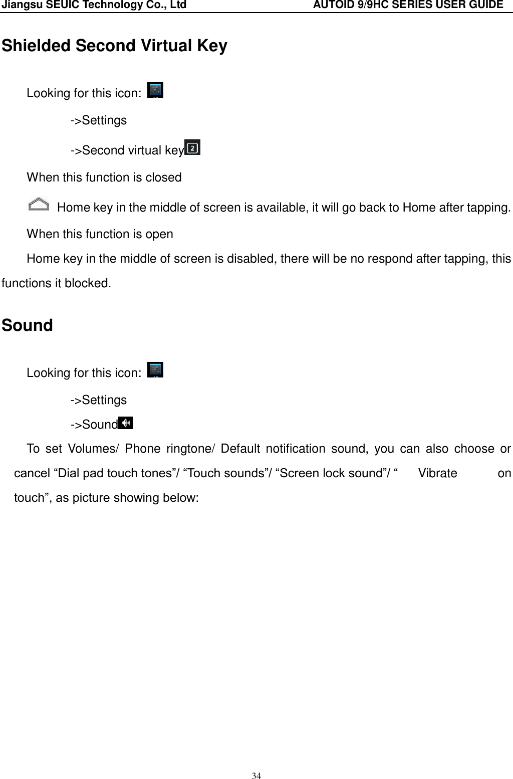 Jiangsu SEUIC Technology Co., Ltd                                              AUTOID 9/9HC SERIES USER GUIDE 34 Shielded Second Virtual Key Looking for this icon:   -&gt;Settings        -&gt;Second virtual key  When this function is closed   Home key in the middle of screen is available, it will go back to Home after tapping. When this function is open Home key in the middle of screen is disabled, there will be no respond after tapping, this functions it blocked.   Sound Looking for this icon:   -&gt;Settings        -&gt;Sound  To  set  Volumes/  Phone  ringtone/  Default  notification  sound,  you  can  also choose  or cancel “Dial pad touch tones”/ “Touch sounds”/ “Screen lock sound”/ “  Vibrate  on touch”, as picture showing below: 