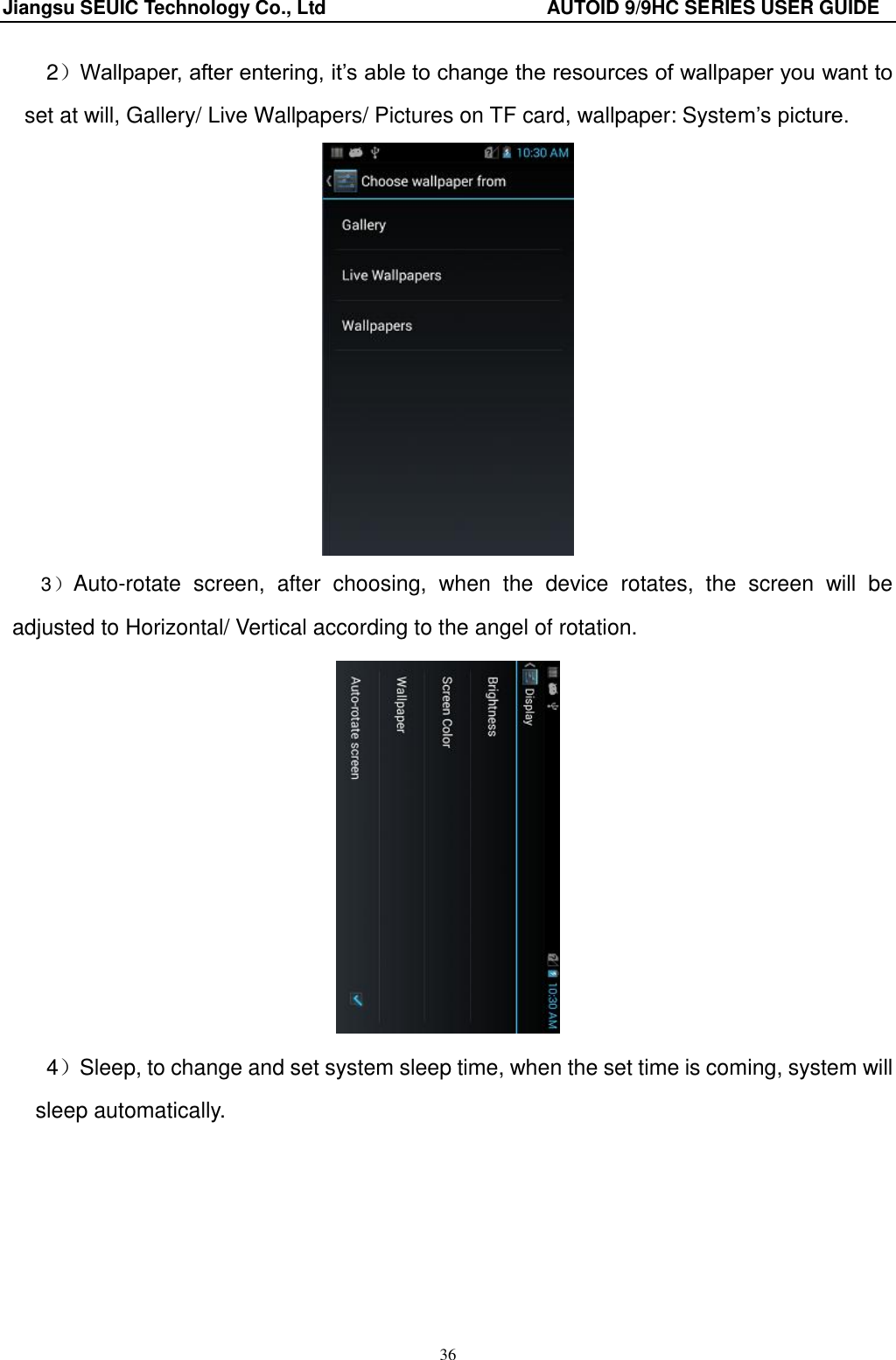 Jiangsu SEUIC Technology Co., Ltd                                              AUTOID 9/9HC SERIES USER GUIDE 36 2）Wallpaper, after entering, it‟s able to change the resources of wallpaper you want to set at will, Gallery/ Live Wallpapers/ Pictures on TF card, wallpaper: System‟s picture.    3）Auto-rotate  screen,  after  choosing,  when  the  device  rotates,  the  screen  will  be adjusted to Horizontal/ Vertical according to the angel of rotation.    4）Sleep, to change and set system sleep time, when the set time is coming, system will sleep automatically. 