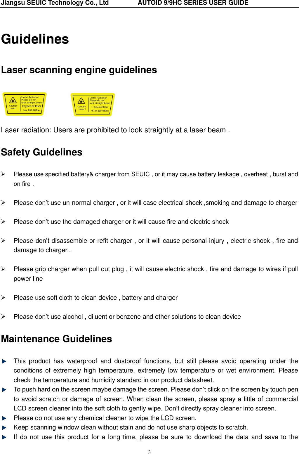 Jiangsu SEUIC Technology Co., Ltd                  AUTOID 9/9HC SERIES USER GUIDE 3 Guidelines Laser scanning engine guidelines    Laser radiation: Users are prohibited to look straightly at a laser beam . Safety Guidelines  Please use specified battery&amp; charger from SEUIC , or it may cause battery leakage , overheat , burst and on fire .   Please don‟t use un-normal charger , or it will case electrical shock ,smoking and damage to charger   Please don‟t use the damaged charger or it will cause fire and electric shock     Please don‟t disassemble or refit charger , or it will cause personal injury , electric shock , fire and damage to charger .    Please grip charger when pull out plug , it will cause electric shock , fire and damage to wires if pull power line    Please use soft cloth to clean device , battery and charger   Please don‟t use alcohol , diluent or benzene and other solutions to clean device Maintenance Guidelines   This  product  has  waterproof  and  dustproof  functions,  but  still  please  avoid  operating  under  the conditions of extremely high  temperature,  extremely low  temperature or wet environment. Please check the temperature and humidity standard in our product datasheet.  To push hard on the screen maybe damage the screen. Please don‟t click on the screen by touch pen to avoid scratch or damage of screen. When clean the screen, please spray a little of commercial LCD screen cleaner into the soft cloth to gently wipe. Don‟t directly spray cleaner into screen.   Please do not use any chemical cleaner to wipe the LCD screen.   Keep scanning window clean without stain and do not use sharp objects to scratch.     If do  not  use  this product  for  a  long time,  please  be  sure  to download the data and  save to the 