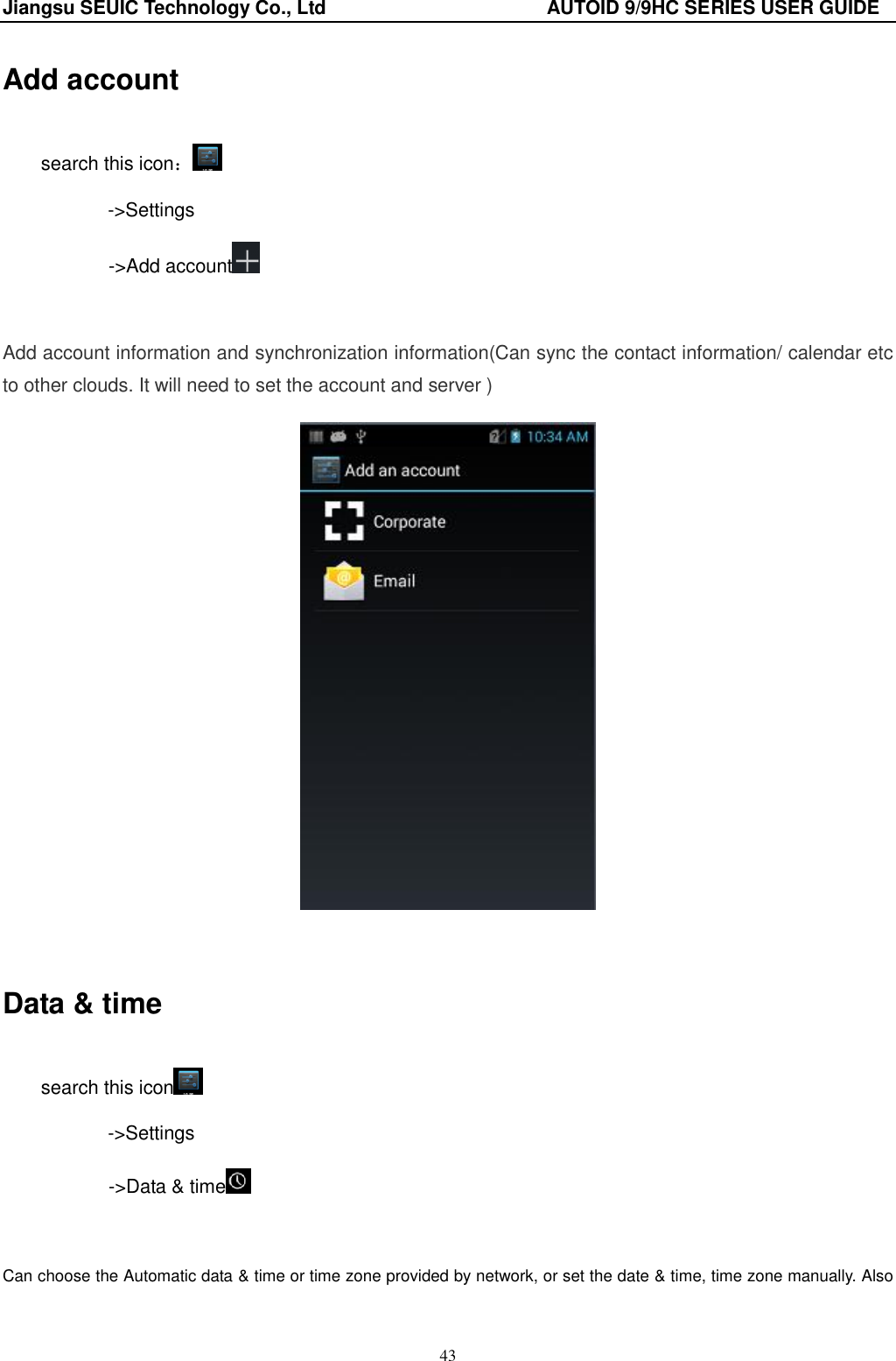 Jiangsu SEUIC Technology Co., Ltd                                              AUTOID 9/9HC SERIES USER GUIDE 43 Add account search this icon： -&gt;Settings        -&gt;Add account   Add account information and synchronization information(Can sync the contact information/ calendar etc to other clouds. It will need to set the account and server )   Data &amp; time search this icon  -&gt;Settings        -&gt;Data &amp; time   Can choose the Automatic data &amp; time or time zone provided by network, or set the date &amp; time, time zone manually. Also 