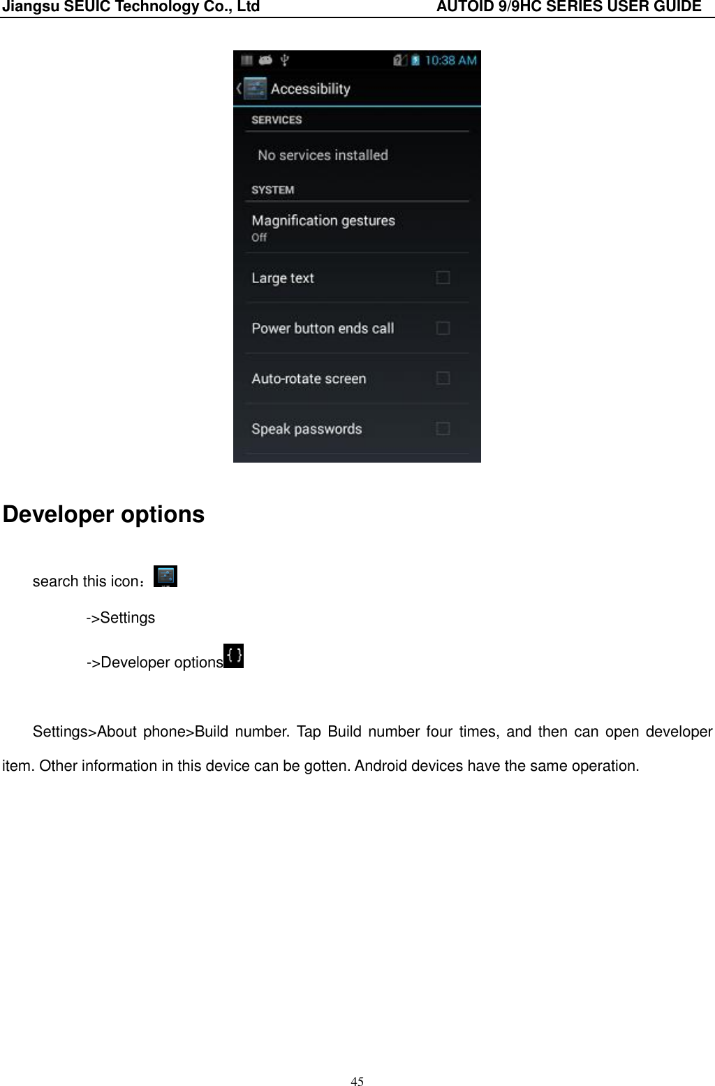 Jiangsu SEUIC Technology Co., Ltd                                              AUTOID 9/9HC SERIES USER GUIDE 45  Developer options search this icon： -&gt;Settings        -&gt;Developer options   Settings&gt;About phone&gt;Build number. Tap Build number four  times, and then can open developer item. Other information in this device can be gotten. Android devices have the same operation. 