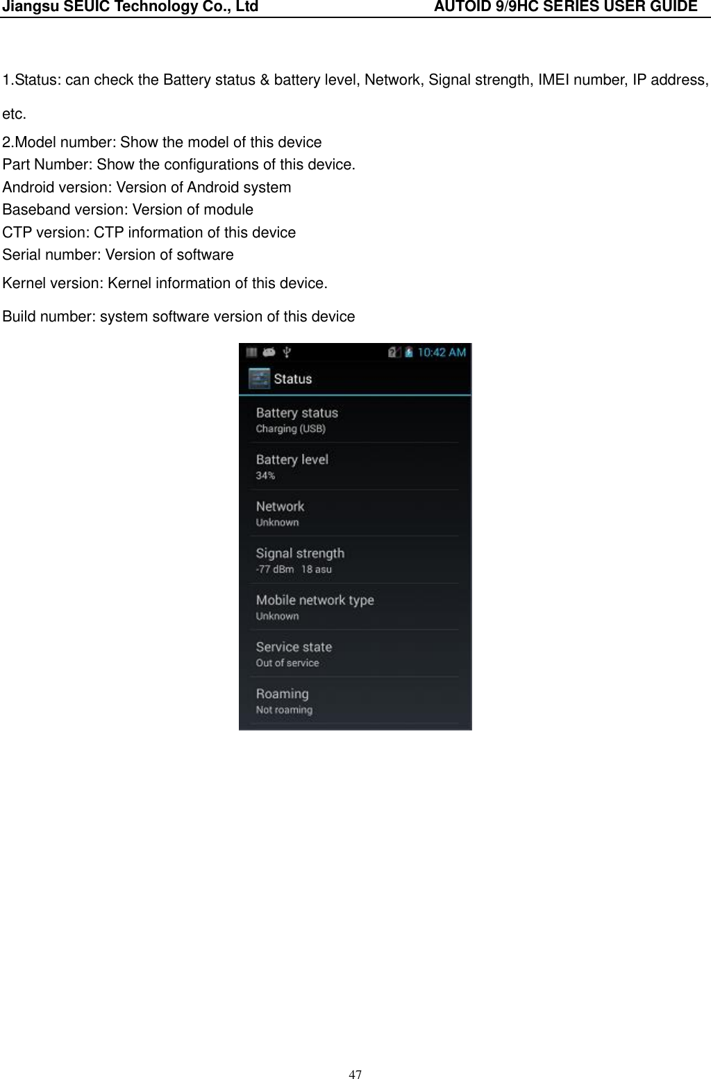 Jiangsu SEUIC Technology Co., Ltd                                              AUTOID 9/9HC SERIES USER GUIDE 47  1.Status: can check the Battery status &amp; battery level, Network, Signal strength, IMEI number, IP address, etc. 2.Model number: Show the model of this device Part Number: Show the configurations of this device. Android version: Version of Android system Baseband version: Version of module CTP version: CTP information of this device Serial number: Version of software Kernel version: Kernel information of this device. Build number: system software version of this device 