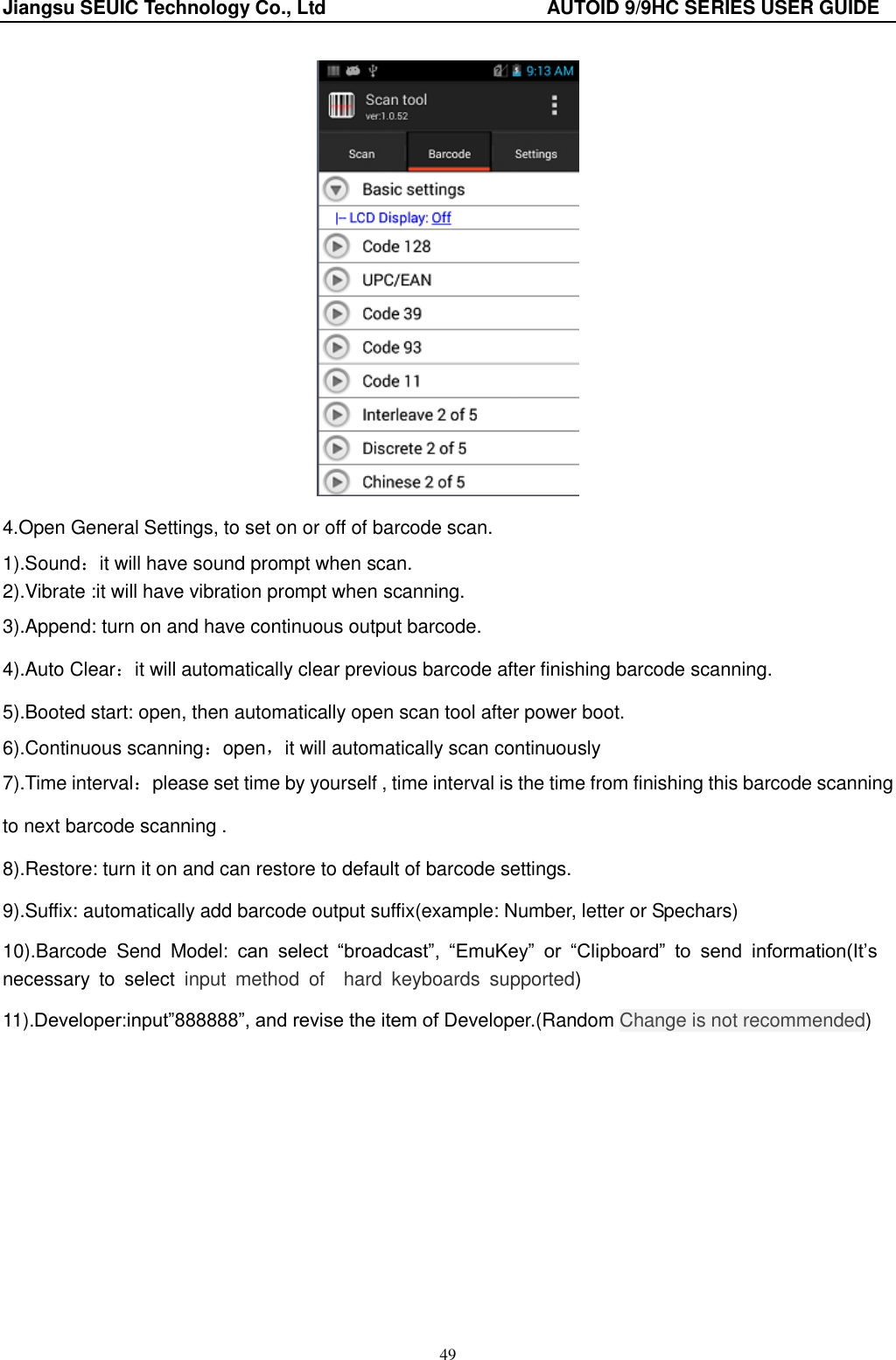 Jiangsu SEUIC Technology Co., Ltd                                              AUTOID 9/9HC SERIES USER GUIDE 49  4.Open General Settings, to set on or off of barcode scan. 1).Sound：it will have sound prompt when scan. 2).Vibrate :it will have vibration prompt when scanning. 3).Append: turn on and have continuous output barcode. 4).Auto Clear：it will automatically clear previous barcode after finishing barcode scanning. 5).Booted start: open, then automatically open scan tool after power boot. 6).Continuous scanning：open，it will automatically scan continuously 7).Time interval：please set time by yourself , time interval is the time from finishing this barcode scanning to next barcode scanning . 8).Restore: turn it on and can restore to default of barcode settings. 9).Suffix: automatically add barcode output suffix(example: Number, letter or Spechars) 10).Barcode  Send  Model:  can  select  “broadcast”,  “EmuKey” or  “Clipboard” to  send  information(It‟s necessary  to  select  input  method  of    hard  keyboards  supported) 11).Developer:input”888888”, and revise the item of Developer.(Random Change is not recommended) 