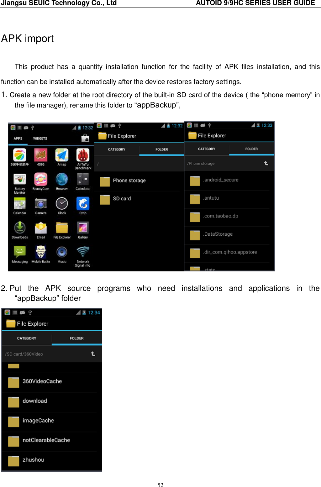 Jiangsu SEUIC Technology Co., Ltd                                              AUTOID 9/9HC SERIES USER GUIDE 52  APK import  This  product  has  a  quantity  installation  function  for  the  facility  of  APK  files  installation,  and  this function can be installed automatically after the device restores factory settings.   1. Create a new folder at the root directory of the built-in SD card of the device ( the “phone memory” in the file manager), rename this folder to “appBackup”,       2. Put  the  APK  source  programs  who  need  installations  and  applications  in  the   “appBackup” folder  