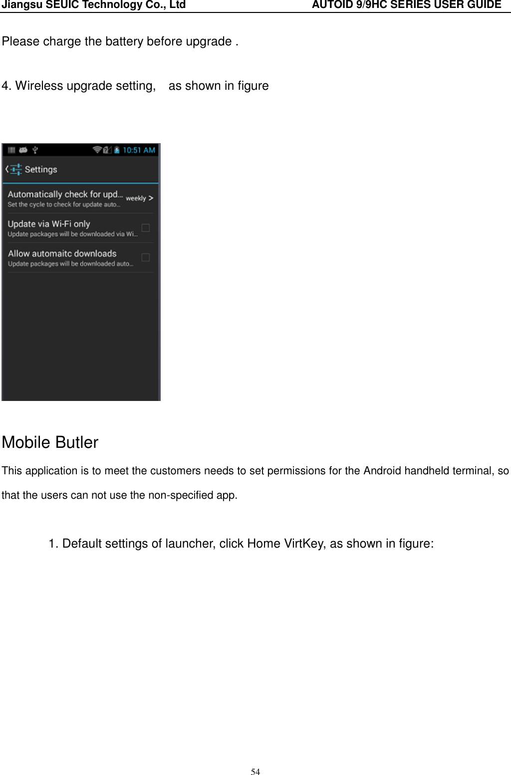 Jiangsu SEUIC Technology Co., Ltd                                              AUTOID 9/9HC SERIES USER GUIDE 54 Please charge the battery before upgrade .                    4. Wireless upgrade setting,    as shown in figure       Mobile Butler This application is to meet the customers needs to set permissions for the Android handheld terminal, so that the users can not use the non-specified app.  1. Default settings of launcher, click Home VirtKey, as shown in figure:   