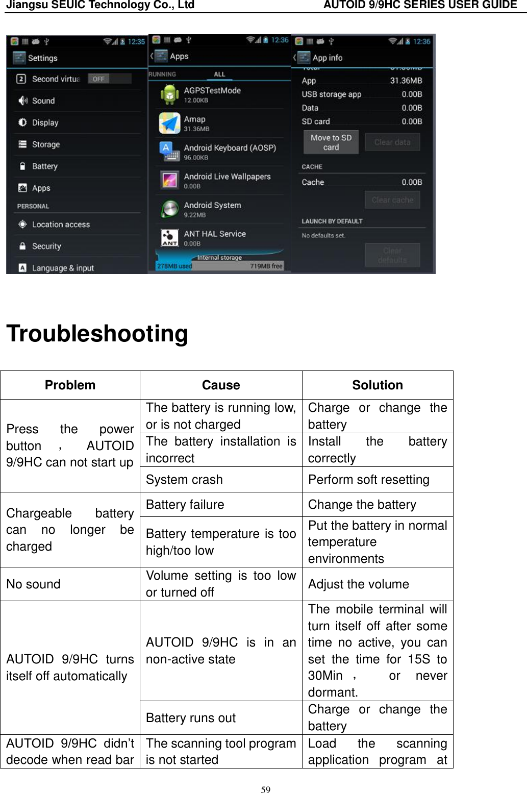 Jiangsu SEUIC Technology Co., Ltd                                              AUTOID 9/9HC SERIES USER GUIDE 59   Troubleshooting Problem   Cause   Solution   Press  the  power button ，AUTOID 9/9HC can not start up The battery is running low, or is not charged Charge  or  change  the battery The  battery  installation  is incorrect Install  the  battery correctly System crash Perform soft resetting Chargeable  battery can  no  longer  be charged Battery failure Change the battery Battery temperature is too high/too low Put the battery in normal temperature environments No sound Volume  setting  is  too  low or turned off Adjust the volume AUTOID  9/9HC  turns itself off automatically AUTOID  9/9HC  is  in  an non-active state The  mobile terminal  will turn itself off after some time  no  active,  you  can set  the  time  for  15S  to 30Min ，  or  never dormant. Battery runs out Charge  or  change  the battery AUTOID  9/9HC  didn‟t decode when read bar The scanning tool program is not started Load  the  scanning application  program  at   