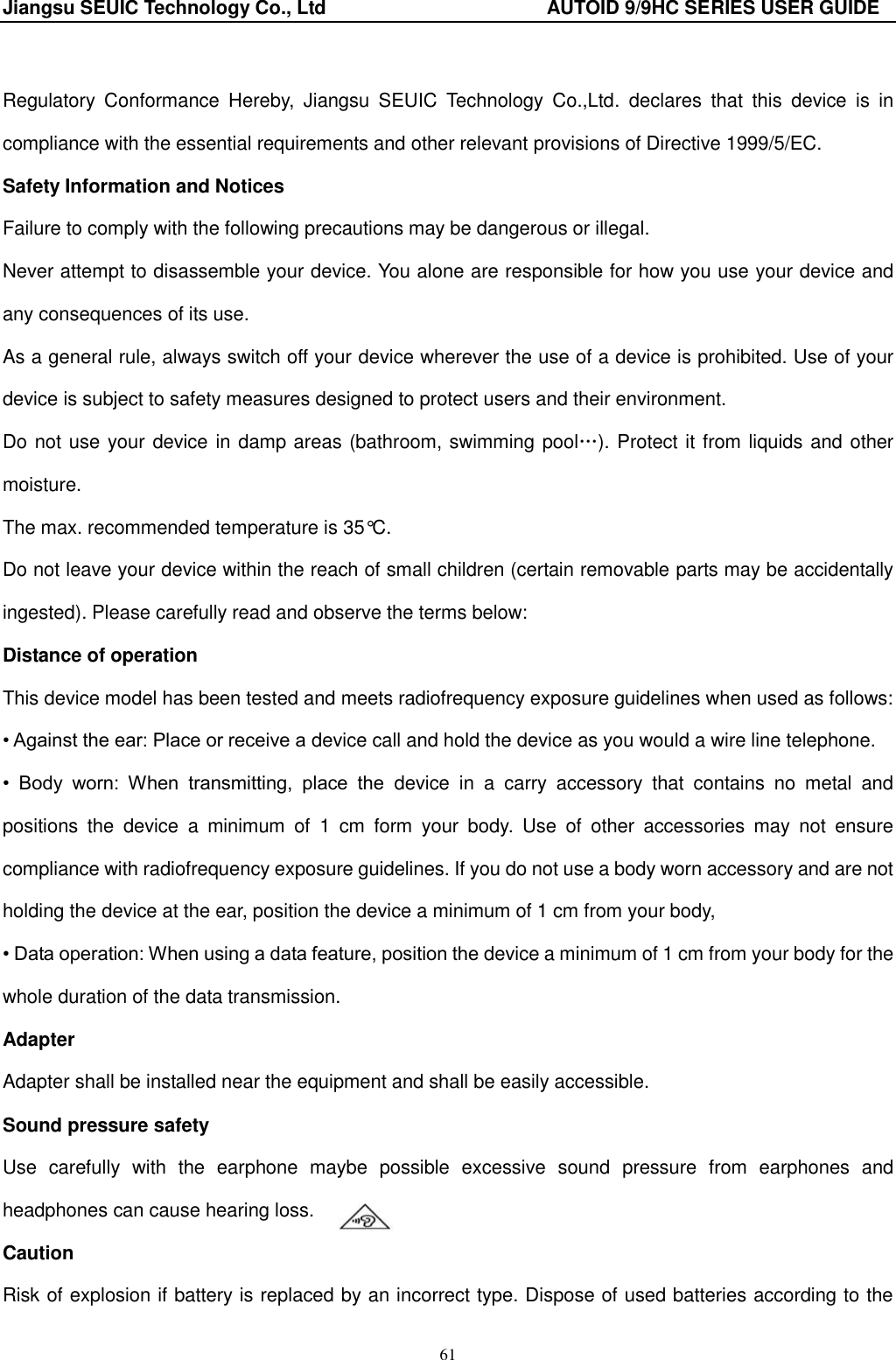 Jiangsu SEUIC Technology Co., Ltd                                              AUTOID 9/9HC SERIES USER GUIDE 61  Regulatory  Conformance  Hereby,  Jiangsu  SEUIC  Technology  Co.,Ltd.  declares  that  this  device  is  in compliance with the essential requirements and other relevant provisions of Directive 1999/5/EC. Safety Information and Notices Failure to comply with the following precautions may be dangerous or illegal.   Never attempt to disassemble your device. You alone are responsible for how you use your device and any consequences of its use.   As a general rule, always switch off your device wherever the use of a device is prohibited. Use of your device is subject to safety measures designed to protect users and their environment. Do not use your device in damp areas (bathroom, swimming pool…). Protect it from liquids and other moisture.     The max. recommended temperature is 35°C.   Do not leave your device within the reach of small children (certain removable parts may be accidentally ingested). Please carefully read and observe the terms below: Distance of operation This device model has been tested and meets radiofrequency exposure guidelines when used as follows: • Against the ear: Place or receive a device call and hold the device as you would a wire line telephone. •  Body  worn:  When  transmitting,  place  the  device  in  a  carry  accessory  that  contains  no  metal  and positions  the  device  a  minimum  of  1  cm  form  your  body.  Use  of  other  accessories  may  not  ensure compliance with radiofrequency exposure guidelines. If you do not use a body worn accessory and are not holding the device at the ear, position the device a minimum of 1 cm from your body, • Data operation: When using a data feature, position the device a minimum of 1 cm from your body for the whole duration of the data transmission. Adapter Adapter shall be installed near the equipment and shall be easily accessible. Sound pressure safety Use  carefully  with  the  earphone  maybe  possible  excessive  sound  pressure  from  earphones  and headphones can cause hearing loss. Caution Risk of explosion if battery is replaced by an incorrect type. Dispose of used batteries according to the 