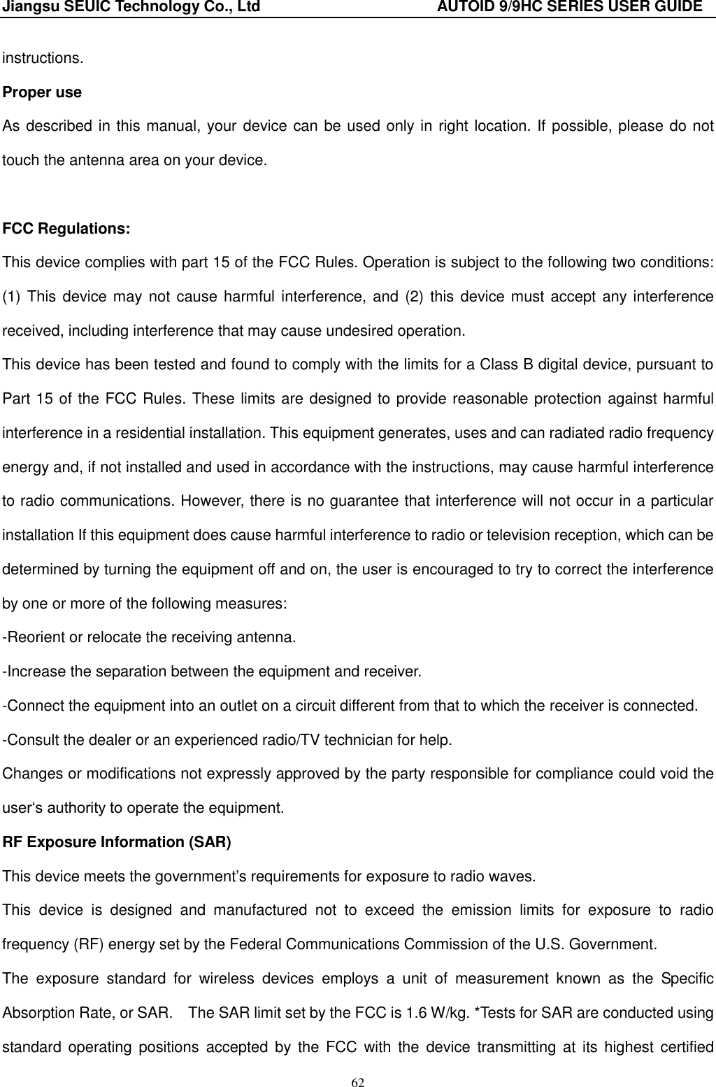 Jiangsu SEUIC Technology Co., Ltd                                              AUTOID 9/9HC SERIES USER GUIDE 62 instructions. Proper use As described in this manual, your device can be used only in right location. If possible, please do not touch the antenna area on your device.  FCC Regulations: This device complies with part 15 of the FCC Rules. Operation is subject to the following two conditions: (1) This device may not cause harmful interference,  and  (2) this device must accept any interference received, including interference that may cause undesired operation. This device has been tested and found to comply with the limits for a Class B digital device, pursuant to Part 15 of the FCC Rules. These limits are designed to provide reasonable protection against harmful interference in a residential installation. This equipment generates, uses and can radiated radio frequency energy and, if not installed and used in accordance with the instructions, may cause harmful interference to radio communications. However, there is no guarantee that interference will not occur in a particular installation If this equipment does cause harmful interference to radio or television reception, which can be determined by turning the equipment off and on, the user is encouraged to try to correct the interference by one or more of the following measures: -Reorient or relocate the receiving antenna. -Increase the separation between the equipment and receiver. -Connect the equipment into an outlet on a circuit different from that to which the receiver is connected. -Consult the dealer or an experienced radio/TV technician for help. Changes or modifications not expressly approved by the party responsible for compliance could void the user„s authority to operate the equipment. RF Exposure Information (SAR) This device meets the government‟s requirements for exposure to radio waves. This  device  is  designed  and  manufactured  not  to  exceed  the  emission  limits  for  exposure  to  radio frequency (RF) energy set by the Federal Communications Commission of the U.S. Government.     The  exposure  standard  for  wireless  devices  employs  a  unit  of  measurement  known  as  the  Specific Absorption Rate, or SAR.    The SAR limit set by the FCC is 1.6 W/kg. *Tests for SAR are conducted using standard  operating positions accepted  by  the  FCC  with  the  device  transmitting at  its highest certified 