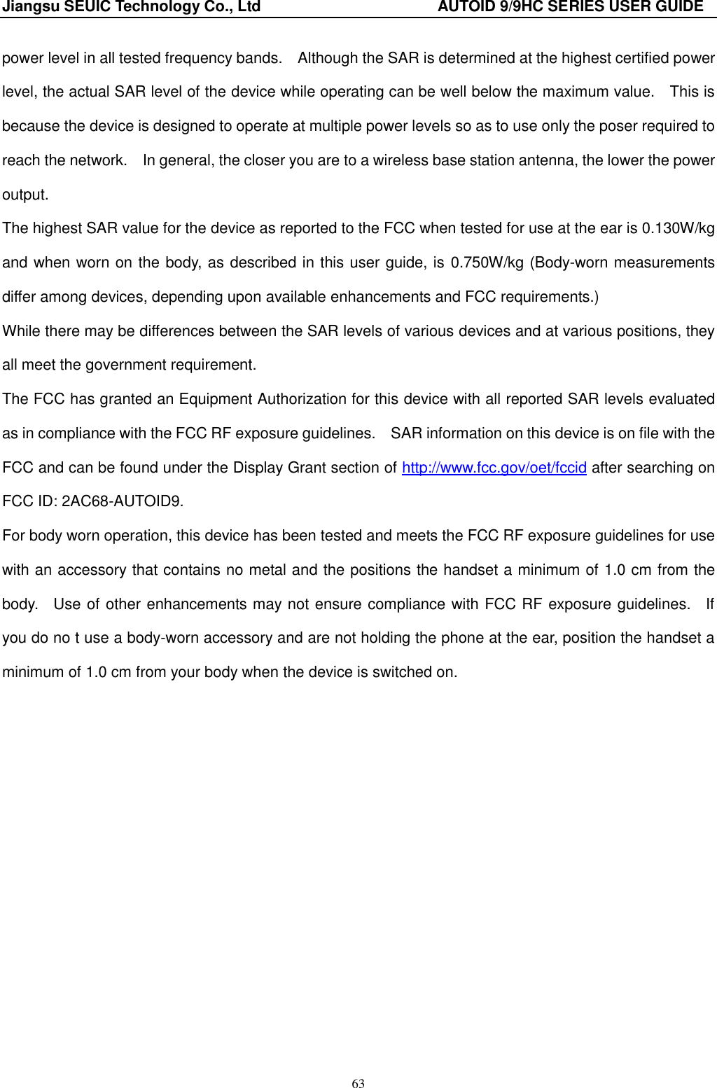 Jiangsu SEUIC Technology Co., Ltd                                              AUTOID 9/9HC SERIES USER GUIDE 63 power level in all tested frequency bands.    Although the SAR is determined at the highest certified power level, the actual SAR level of the device while operating can be well below the maximum value.    This is because the device is designed to operate at multiple power levels so as to use only the poser required to reach the network.    In general, the closer you are to a wireless base station antenna, the lower the power output. The highest SAR value for the device as reported to the FCC when tested for use at the ear is 0.130W/kg and when worn on the body, as described in this user guide, is 0.750W/kg (Body-worn measurements differ among devices, depending upon available enhancements and FCC requirements.) While there may be differences between the SAR levels of various devices and at various positions, they all meet the government requirement. The FCC has granted an Equipment Authorization for this device with all reported SAR levels evaluated as in compliance with the FCC RF exposure guidelines.    SAR information on this device is on file with the FCC and can be found under the Display Grant section of http://www.fcc.gov/oet/fccid after searching on FCC ID: 2AC68-AUTOID9. For body worn operation, this device has been tested and meets the FCC RF exposure guidelines for use with an accessory that contains no metal and the positions the handset a minimum of 1.0 cm from the body.    Use of other enhancements may not ensure compliance with FCC RF exposure guidelines.    If you do no t use a body-worn accessory and are not holding the phone at the ear, position the handset a minimum of 1.0 cm from your body when the device is switched on.      