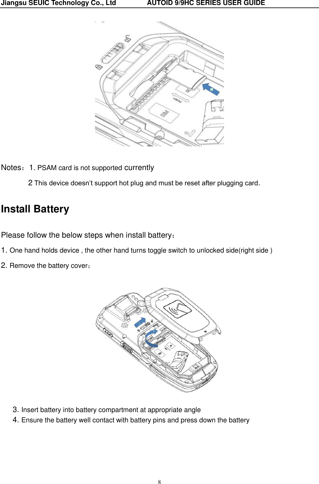 Jiangsu SEUIC Technology Co., Ltd                  AUTOID 9/9HC SERIES USER GUIDE 8   Notes：1. PSAM card is not supported currently    2 This device doesn‟t support hot plug and must be reset after plugging card. Install Battery Please follow the below steps when install battery： 1. One hand holds device , the other hand turns toggle switch to unlocked side(right side ) 2. Remove the battery cover；    3. Insert battery into battery compartment at appropriate angle   4. Ensure the battery well contact with battery pins and press down the battery   