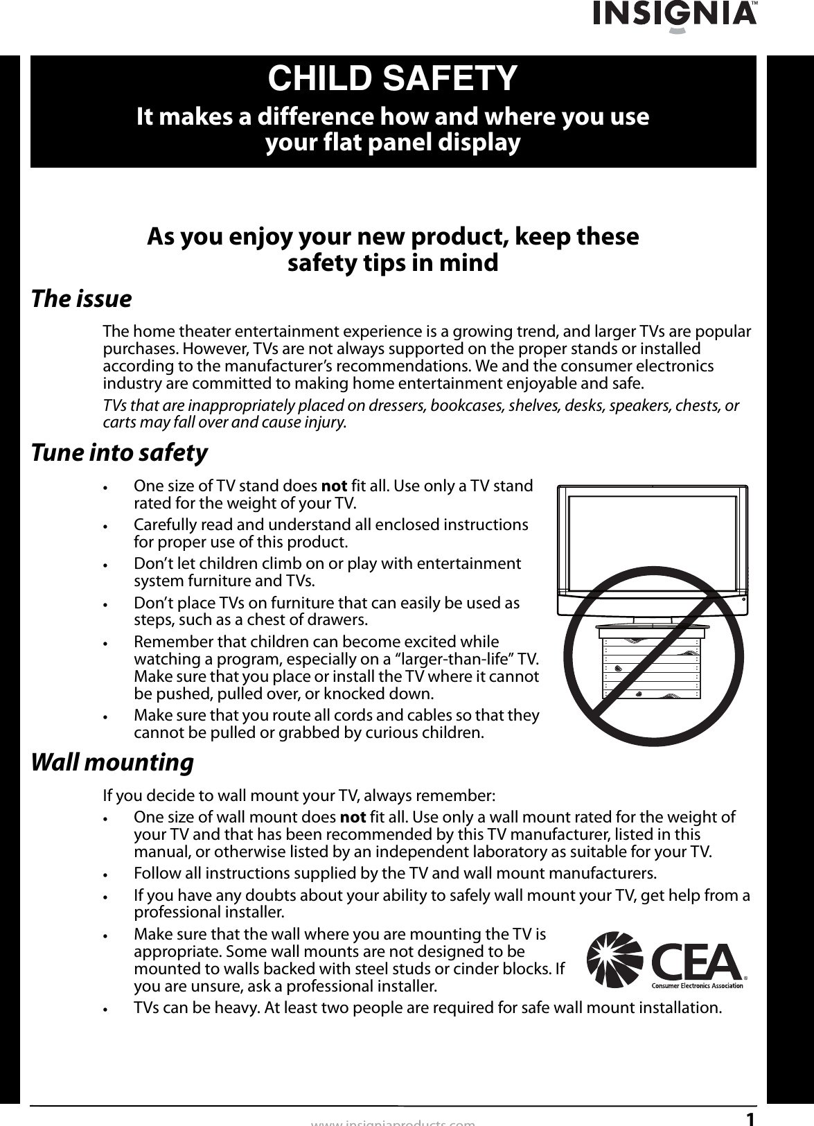 1www.insigniaproducts.comAs you enjoy your new product, keep these safety tips in mindThe issueThe home theater entertainment experience is a growing trend, and larger TVs are popular purchases. However, TVs are not always supported on the proper stands or installed according to the manufacturer’s recommendations. We and the consumer electronics industry are committed to making home entertainment enjoyable and safe.TVs that are inappropriately placed on dressers, bookcases, shelves, desks, speakers, chests, or carts may fall over and cause injury.Tune into safety•One size of TV stand does not fit all. Use only a TV stand rated for the weight of your TV.•Carefully read and understand all enclosed instructions for proper use of this product.•Don’t let children climb on or play with entertainment system furniture and TVs.•Don’t place TVs on furniture that can easily be used as steps, such as a chest of drawers.•Remember that children can become excited while watching a program, especially on a “larger-than-life” TV. Make sure that you place or install the TV where it cannot be pushed, pulled over, or knocked down.•Make sure that you route all cords and cables so that they cannot be pulled or grabbed by curious children.Wall mountingIf you decide to wall mount your TV, always remember:•One size of wall mount does not fit all. Use only a wall mount rated for the weight of your TV and that has been recommended by this TV manufacturer, listed in this manual, or otherwise listed by an independent laboratory as suitable for your TV.•Follow all instructions supplied by the TV and wall mount manufacturers.•If you have any doubts about your ability to safely wall mount your TV, get help from a professional installer.•Make sure that the wall where you are mounting the TV is appropriate. Some wall mounts are not designed to be mounted to walls backed with steel studs or cinder blocks. If you are unsure, ask a professional installer.•TVs can be heavy. At least two people are required for safe wall mount installation.fCHILD SAFETYIt makes a difference how and where you use your flat panel display
