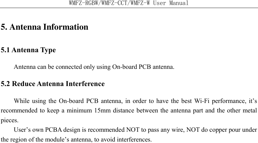 WMFZ-RGBW/WMFZ-CCT/WMFZ-W User Manual 5. Antenna Information   5.1 Antenna Type   Antenna can be connected only using On-board PCB antenna. 5.2 Reduce Antenna Interference While using the  On-board PCB  antenna,  in  order  to  have the best Wi-Fi performance, it&rsquo;s recommended to keep a minimum 15mm distance between the antenna part and the other metal pieces.   User&rsquo;s own PCBA design is recommended NOT to pass any wire, NOT do copper pour under the region of the module&rsquo;s antenna, to avoid interferences.    