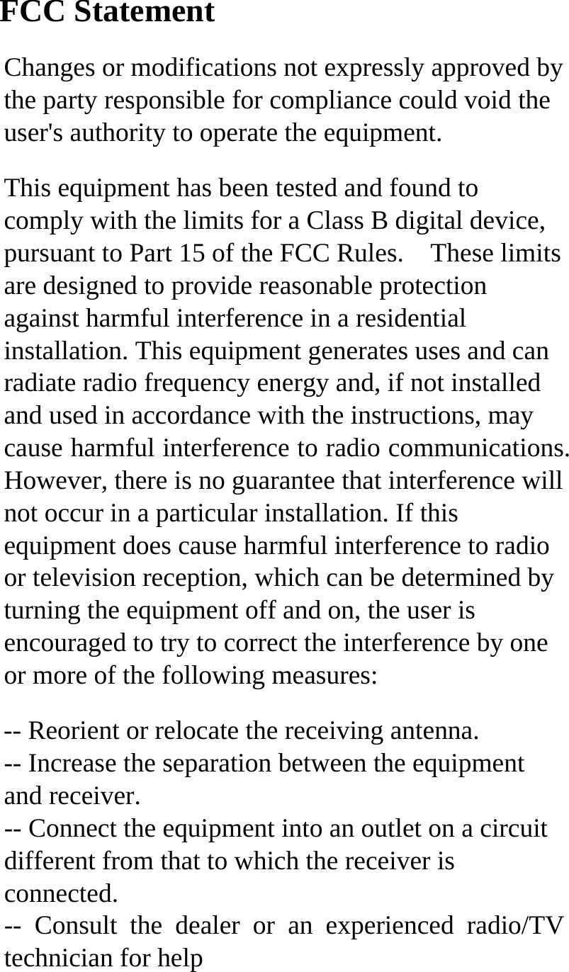 FCC Statement Changes or modifications not expressly approved by the party responsible for compliance could void the user's authority to operate the equipment.   This equipment has been tested and found to comply with the limits for a Class B digital device, pursuant to Part 15 of the FCC Rules.    These limits are designed to provide reasonable protection against harmful interference in a residential installation. This equipment generates uses and can radiate radio frequency energy and, if not installed and used in accordance with the instructions, may cause harmful interference to radio communications. However, there is no guarantee that interference will not occur in a particular installation. If this equipment does cause harmful interference to radio or television reception, which can be determined by turning the equipment off and on, the user is encouraged to try to correct the interference by one or more of the following measures: -- Reorient or relocate the receiving antenna.   -- Increase the separation between the equipment and receiver.   -- Connect the equipment into an outlet on a circuit different from that to which the receiver is connected.  -- Consult the dealer or an experienced radio/TV technician for help  