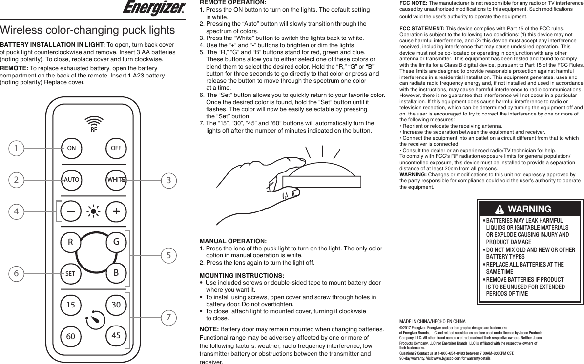 BATTERY INSTALLATION IN LIGHT: To open, turn back cover of puck light counterclockwise and remove. Insert 3 AA batteries (noting polarity). To close, replace cover and turn clockwise.REMOTE: To replace exhausted battery, open the battery compartment on the back of the remote. Insert 1 A23 battery. (noting polarity) Replace cover. ©2017 Energizer. Energizer and certain graphic designs are trademarks   of Energizer Brands, LLC and related subsidiaries and are used under license by Jasco Products Company, LLC. All other brand names are trademarks of their respective owners. Neither Jasco Products Company, LLC nor Energizer Brands, LLC is af ﬁliated with the respective owners  of their trademarks. Questions? Contact us at 1-800-654-8483 between 7:00AM-8:00PM CST. 90-day warranty. Visit www.byjasco.com for warranty details.MADE IN CHINA/HECHO EN CHINAWireless color-changing puck lightsREMOTE OPERATION:1. Press the ON button to turn on the lights. The default setting    is white.2. Pressing the “Auto” button will slowly transition through the    spectrum of colors.3. Press the “White” button to switch the lights back to white.4. Use the “+” and “-” buttons to brighten or dim the lights.5. The “R,” “G” and “B” buttons stand for red, green and blue.These buttons allow you to either select one of these colors or blend them to select the desired color. Hold the “R,” “G” or “B” button for three seconds to go directly to that color or press andrelease the button to move through the spectrum one color at a time.6. The “Set” button allows you to quickly return to your favorite color.Once the desired color is found, hold the “Set” button until itashes. The color will now be easily selectable by pressing the “Set” button.7. The “15”, “30”, “45” and “60” buttons will automatically turn thelights off after the number of minutes indicated on the button.MANUAL OPERATION: 1. Press the lens of the puck light to turn on the light. The only color    option in manual operation is white.2. Press the lens again to turn the light off.MOUNTING INSTRUCTIONS:•Use included screws or double-sided tape to mount battery door    where you want it.•To install using screws, open cover and screw through holes in    battery door. Do not overtighten.•To close, attach light to mounted cover, turning it clockwsie    to close.  NOTE: Battery door may remain mounted when changing batteries.Functional range may be adversely affected by one or more of the following factors: weather, radio frequency interference, low transmitter battery or obstructions between the transmitter and receiver.• BATTERIES MAY LEAK HARMFUL LIQUIDS OR IGNITABLE MATERIALS OR EXPLODE CAUSING INJURY ANDPRODUCT DAMAGE• DO NOT MIX OLD AND NEW OR OTHERBATTERY TYPES• REPLACE ALL BATTERIES AT THESAME TIME• REMOVE BATTERIES IF PRODUCT IS TO BE UNUSED FOR EXTENDEDPERIODS OF TIMEWARNINGFCC NOTE: The manufacturer is not responsible for any radio or TV interference caused by unauthorized modications to this equipment. Such modications could void the user’s authority to operate the equipment.FCC  STATEMENT:   This device complies with Part 15 of the FCC rules. Operation is subject to the following two conditions: (1) this device may not cause harmful interference, and (2) this device must accept any interference received, including interference that may cause undesired operation. This device must not be co-located or operating in conjunction with any other antenna or transmitter. This equipment has been tested and found to comply with the limits for a Class B digital device, pursuant to Part 15 of the FCC Rules. These limits are designed to provide reasonable protection against harmful interference in a residential installation. This equipment generates, uses and can radiate radio frequency energy and, if not installed and used in accordance with the instructions, may cause harmful interference to radio communications. However, there is no guarantee that interference will not occur in a particular installation. If this equipment does cause harmful interference to radio or television reception, which can be determined by turning the equipment off and on, the user is encouraged to try to correct the interference by one or more of the following measures:• Reorient or relocate the receiving antenna.• Increase the separation between the equipment and receiver.• Connect the equipment into an outlet on a circuit different from that to which the receiver is connected.• Consult the dealer or an experienced radio/TV technician for help.To comply with FCC&apos;s RF radiation exposure limits for general population/uncontrolled exposure, this device must be installed to provide a separation distance of at least 20cm from all persons. WARNING: Changes or modications to this unit not expressly approved by the party responsible for compliance could void the user&apos;s authority to operate the equipment. RFON OFFAUTO WHITESET15 304560+-RGB3124657