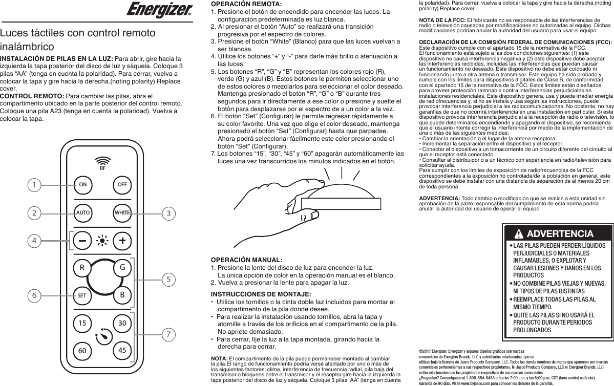 • LAS PILAS PUEDEN PERDER LÍQUIDOS PERJUDICIALES O MATERIALES INFLAMABLES, O EXPLOTAR Y CAUSAR LESIONES Y DAÑOS EN LOS PRODUCTOS • NO COMBINE PILAS VIEJAS Y NUEVAS, NI TIPOS DE PILAS DISTINTAS • REEMPLACE TODAS LAS PILAS AL MISMO TIEMPO. • QUITE LAS PILAS SI NO USARÁ EL PRODUCTO DURANTE PERIODOS PROLONGADOSADVERTENCIA©2017 Energizer. Energizer y algunos diseños gráﬁcos son marcas comerciales de Energizer Brands, LLC y subsidiarias relacionadas, que se utilizan bajo la licencia de Jasco Products Company, LLC. Todos los demás nombres de marca que aparecen son marcas comerciales pertenecientes a sus respectivos propietarios. Ni Jasco Products Company, LLC ni Energizer Brands, LLC están relacionados con los propietarios respectivos de sus marcas comerciales. ¿Preguntas? Comuníquese al 1-800-654-8483 entre las 7:00 a.m. y las 8:00 p.m. CST (hora central estándar) Garantía de 90 días. Visite www.byjasco.com para conocer los detalles de la garantía. Luces táctiles con control remoto inalámbricoINSTALACIÓN DE PILAS EN LA LUZ: Para abrir, gire hacia la izquierda la tapa posterior del disco de luz y sáquela. Coloque 3 pilas “AA” (tenga en cuenta la polaridad). Para cerrar, vuelva a colocar la tapa y gire hacia la derecha.(noting polarity) Replace cover. CONTROL REMOTO: Para cambiar las pilas, abra el compartimento ubicado en la parte posterior del control remoto. Coloque una pila A23 (tenga en cuenta la polaridad). Vuelva a colocar la tapa.RFON OFFAUTO WHITESET15 304560+-RGB3124657OPERACIÓN REMOTA: 1. Presione el botón de encendido para encender las luces. La    conguración predeterminada es luz blanca.2. Al presionar el botón “Auto” se realizará una transición    progresiva por el espectro de colores.3. Presione el botón “White” (Blanco) para que las luces vuelvan a    ser blancas.4. Utilice los botones “+” y “-” para darle más brillo o atenuación a    las luces. 5. Los botones “R”, “G” y “B” representan los colores rojo (R),    verde (G) y azul (B). Estos botones le permiten seleccionar uno     de estos colores o mezclarlos para seleccionar el color deseado.     Mantenga presionado el botón “R”, “G” o “B” durante tres     segundos para ir directamente a ese color o presione y suelte el     botón para desplazarse por el espectro de a un color a la vez.6. El botón “Set” (Congurar) le permite regresar rápidamente a     su color favorito. Una vez que elige el color deseado, mantenga     presionado el botón “Set” (Congurar) hasta que parpadee.     Ahora podrá seleccionar fácilmente este color presionando el     botón “Set” (Congurar).7. Los botones “15”, “30”, “45” y “60” apagarán automáticamente las    luces una vez transcurridos los minutos indicados en el botón. OPERACIÓN MANUAL: 1. Presione la lente del disco de luz para encender la luz.    La única opción de color en la operación manual es el blanco.2. Vuelva a presionar la lente para apagar la luz.INSTRUCCIONES DE MONTAJE: • Utilice los tornillos o la cinta doble faz incluidos para montar el    compartimento de la pila donde desee.• Para realizar la instalación usando tornillos, abra la tapa y    atornille a través de los oricios en el compartimento de la pila.     No apriete demasiado.• Para cerrar, je la luz a la tapa montada, girando hacia la    derecha para cerrar.  NOTA: El compartimento de la pila puede permanecer montado al cambiar la pila.El rango de funcionamiento podría verse afectado por uno o más de los siguientes factores: clima, interferencia de frecuencia radial, pila baja del transmisor o bloqueos entre el transmisor y el receptor.gire hacia la izquierda la tapa posterior del disco de luz y sáquela. Coloque 3 pilas “AA” (tenga en cuenta la polaridad). Para cerrar, vuelva a colocar la tapa y gire hacia la derecha.(noting polarity) Replace cover. NOTA DE LA FCC: El fabricante no es responsable de las interferencias de radio o televisión causadas por modicaciones no autorizadas al equipo. Dichas modicaciones podrían anular la autoridad del usuario para usar el equipo.DECLARACIÓN DE LA COMISIÓN FEDERAL DE COMUNICACIONES (FCC): Este dispositivo cumple con el apartado 15 de la normativa de la FCC. El funcionamiento está sujeto a las dos condiciones siguientes: (1) este dispositivo no causa interferencia negativa y (2) este dispositivo debe aceptar las interferencias recibidas, incluidas las interferencias que puedan causar un funcionamiento no deseado. Este dispositivo no debe estar colocado ni funcionando junto a otra antena o transmisor. Este equipo ha sido probado y cumple con los límites para dispositivos digitales de Clase B, de conformidad con el apartado 15 de la normativa de la FCC. Estos límites están diseñados para proveer protección razonable contra interferencias perjudiciales en instalaciones residenciales. Este dispositivo genera, usa y puede irradiar energía de radiofrecuencias y, si no se instala y usa según las instrucciones, puede provocar interferencia perjudicial a las radiocomunicaciones. No obstante, no hay garantías de que no ocurrirá interferencia en una instalación en particular. Si este dispositivo provoca interferencia perjudicial a la recepción de radio o televisión, lo que puede determinarse encendiendo y apagando el dispositivo, se recomienda que el usuario intente corregir la interferencia por medio de la implementación de una o más de las siguientes medidas:• Cambiar la orientación o el lugar de la antena receptora.• Incrementar la separación entre el dispositivo y el receptor.• Conectar el dispositivo a un tomacorriente de un circuito diferente del circuito alque el receptor está conectado.• Consultar al distribuidor o a un técnico con experiencia en radio/televisión parasolicitar ayuda.Para cumplir con los límites de exposición de radiofrecuencias de la FCC correspondientes a la exposición no controlada/de la población en general, este dispositivo se debe instalar con una distancia de separación de al menos 20 cm de toda persona. ADVERTENCIA: Todo cambio o modicación que se realice a esta unidad sin aprobación de la parte responsable del cumplimiento de esta norma podría anular la autoridad del usuario de operar el equipo