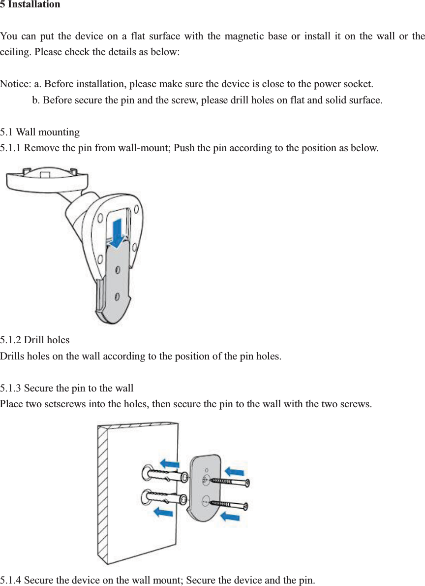 5 Installation  You can put the device on a flat surface with the magnetic base or install it on the wall or the ceiling. Please check the details as below:    Notice: a. Before installation, please make sure the device is close to the power socket.         b. Before secure the pin and the screw, please drill holes on flat and solid surface.    5.1 Wall mounting 5.1.1 Remove the pin from wall-mount; Push the pin according to the position as below.   5.1.2 Drill holes Drills holes on the wall according to the position of the pin holes.    5.1.3 Secure the pin to the wall Place two setscrews into the holes, then secure the pin to the wall with the two screws.   5.1.4 Secure the device on the wall mount; Secure the device and the pin.   