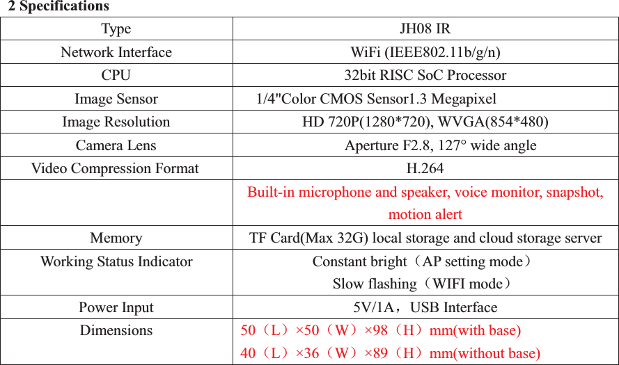 2 Specifications Type JH08 IR Network Interface WiFi (IEEE802.11b/g/n) CPU 32bit RISC SoC Processor Image Sensor 1/4"Color CMOS Sensor1.3 Megapixel Image Resolution HD 720P(1280*720), WVGA(854*480)   Camera Lens   Aperture F2.8, 127&deg; wide angle Video Compression Format H.264   Built-in microphone and speaker, voice monitor, snapshot, motion alert Memory TF Card(Max 32G) local storage and cloud storage server Working Status Indicator Constant bright˄AP setting mode˅  Slow flashing˄WIFI mode˅ Power Input 5V/1AˈUSB Interface Dimensions 50˄L˅&times;50˄W˅&times;98˄H˅mm(with base) 40˄L˅&times;36˄W˅&times;89˄H˅mm(without base)    