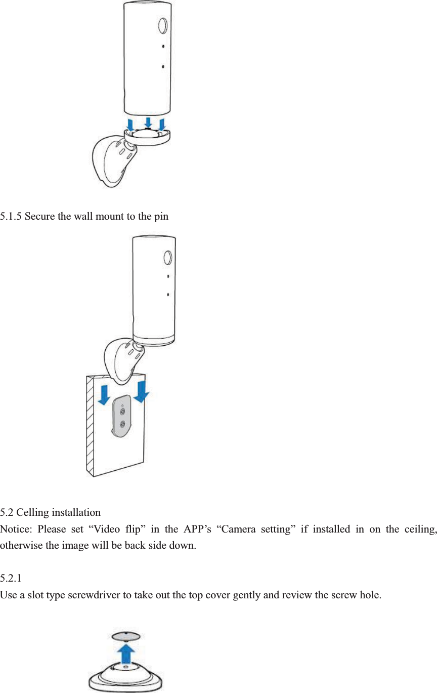  5.1.5 Secure the wall mount to the pin  5.2 Celling installation   Notice: Please set &ldquo;Video flip&rdquo; in the APP&rsquo;s  &ldquo;Camera setting&rdquo; if installed in on the ceiling, otherwise the image will be back side down.  5.2.1 Use a slot type screwdriver to take out the top cover gently and review the screw hole.    